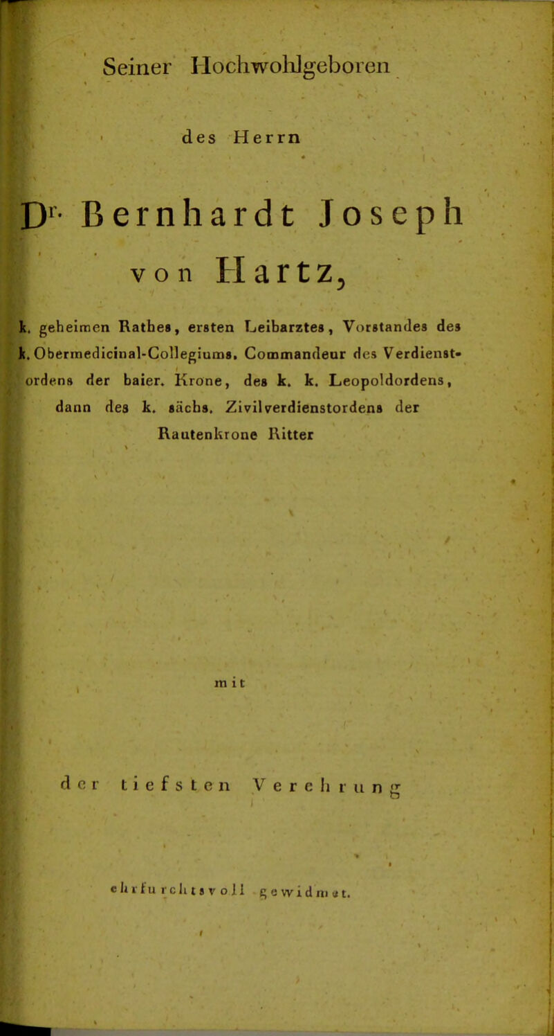 Seiner Hochwolilgeboien des Herrn D'- Bernhardt Joseph von Hartz^ k. geheimen Käthes, ersten Leiharztes, Vorstandes des k. Obermedicinal-Collegiums, Commandeur des Verdienst- orden» der baien Krone, des k. k. Leopoldordens, dann des k. säcbs. Zivilverdienstordens der Rautenkrone Ritter mit; der tiefsten V e r e Ii r ii n eljiiu teil t« V o Ii gewidmet.