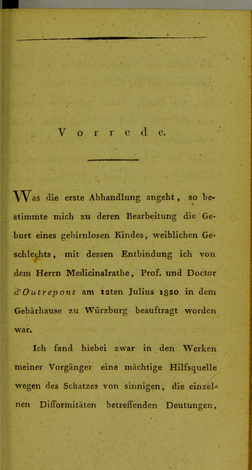 Vorrede. W^is die erste Abhandlung angeht, so be- stimmte mich zu deren Bearbeitung die Ge- burt eines gehirnlosen Kindes, weiblichen Ge- schlechts , mit dessen Entbindung ich von dem Herrn Medicinalrathe, Prof. und Doctor d' Outrep ont am I2ten Julius ißso in dem Gebärhause zu Würzburg beauftragt worden war. Ich fand hiebei zwar in den Werken meiner Vorgänger eine mächtige Hilfsquelle wegen des Schatzes von sinnigen, die einzel- nen Difformitäten betreffenden Deutungen,