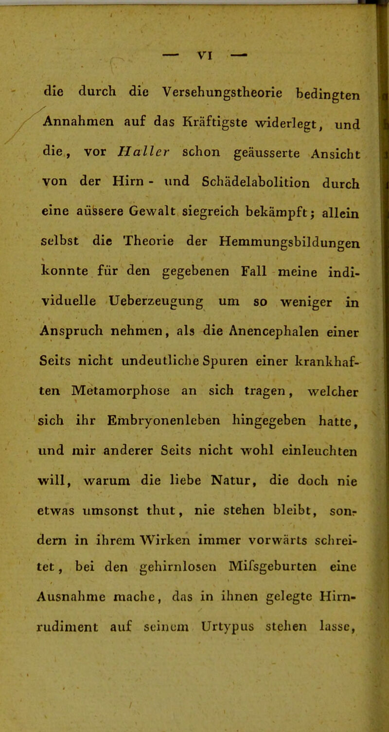 die durch die Versehungstheorie bedingten Annahmen auf das Kräftigste widerlegt, und die, vor Haller schon geäusserte Ansicht von der Hirn - und Schädelabolition durch eine äussere Gewalt siegreich bekämpft; allein selbst die Theorie der Hemmungsbildungen konnte für den gegebenen Fall meine indi- viduelle Ueberzeugung um so weniger in Anspruch nehmen, als die Anencephalen einer Seits nicht undeutliche Spuren einer krankhaf- ten Metamorphose an sich tragen, welcher sich ihr Embryonenleben hingegeben hatte, und mir anderer Seits nicht wohl einleuchten will, warum die liebe Natur, die doch nie etwas umsonst thut, nie stehen bleibt, sonr dern in ihrem Wirken immer vorwärts schrei- tet , bei den gehirnlosen Mifsgeburten eine Ausnahme mache, das in ihnen gelegte Him- rudiment auf seinem Urtypus stehen lasse,