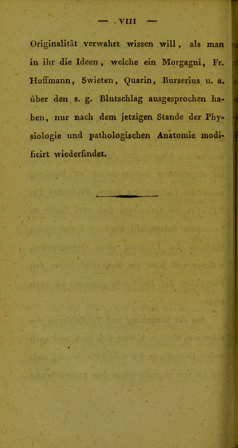 vVIII Originalität verwahrt wissen will, als man in ihr die Ideen , welche ein Morgagni, Fr. Hoffmann, Swieten, Quarin, Burserius u. a. über den s. g. Blutschlag ausgesprochen ha- ben, nur nach dem jetzigen Stande der Phy- siologie und pathologischen Anatomie modi- ficirt wiederfindet.