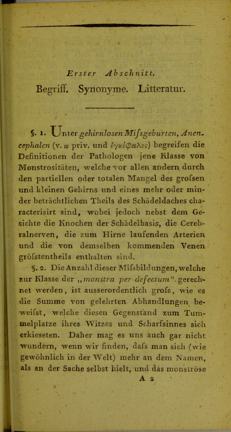 Erster Ah schnitt. Begriff. Synonyme. Litter atur. §.1. U nter gelürnlosen Mifsgeburten, Anen. ccphalen (v.« priv. und iyKs(pccÄcs) begreifen die Definitionen der Pathologen jene Klasse von Monstrositäten, welche Tor allen andern, durch den partiellen oder totalen Mangel des grofsen und kleinen Gehirns und eines mehr oder min- der beträchtlichen Theils des Schädeldaches cha- racterisirt sind, wobei jedoch nebst dem Ge- sichte die Knochen der Schädelbasis, die Cereb- ralnerven, die zum Hirne laufenden Arterien und die von demselben kommenden Venen gröfstentheils enthalten sind. §, 2. Die Anzahl dieser Mifsbildungen, welche zur Klasse der ,yinonstra per defectu7?i'\ ^erech net werden, ist ausserordentlich grofs, wie es die Summe von gelehrten Abhandlungen be- weifst, welche diesen Gegenständ zum Tum- melplatze ihres Witzes und Scharfsinnes sich erkieseten. Daher mag es uns auch gar nicht wundern, wenn wir finden, dafs man sich (wie gewöhnlich in der Welt) mehr an dem Namen, als an der Sache selbst hielt, und das monströse A 2