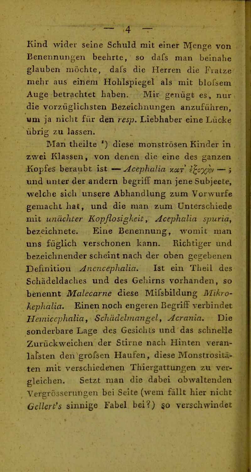 Kind wider seine Schuld mit einer Mense von Benennungen beehrte, so dafs man beinahe glauben möchte, dafs die Herren die Fratze mehr aus einem Hohlspiegel als mit blofsem Auge betrachtet haben. Mir genügt es, nur die vorzüglichsten Bezeichnungen anzuführen, um ja nicht für den resp. Liebhaber eine Lücke übrig zu lassen. Man theiite ') diese monströsen Kinder in zwei Klassen, von denen die eine des ganzen Kopfes beraubt ist — yicephalia kcct i^ox^iv — ; und unter der andern begriff man jene Subjeete, welche sich unsere Abhandlung zum Vorwurfe gemacht hat, und die man zum Unterschiede mit ujiächter Kopflosigkeit^ Acephalia spuria, bezeichnete. Eine Benennung, womit man uns füglich verschonen kann. Richtiger und bezeichnender scheint nach der oben gegebenen Definition Anencephalia. Ist ein Theil des Schädeldaches und des Gehirns vorhanden, so benennt Malecarne diese Mifsbildung Mikro- kephalia. Einen noch engeren Begriff verbindet Hemicephalia f Scliädelinangely Acrania. Die sonderbare Lage des Gesichts und das schnelle Zurückweichen der Stirne nach Hinten veran- Lifsten den grofsen Haufen, diese Monstrositä- ten mit verschiedenen Thiergattungen zu ver- gleichen. Setzt man die dabei obwaltenden Vergrösserungen bei Seite (wem fällt hier nicht Cellert's sinnige Fabel bei?) §o verschwindet