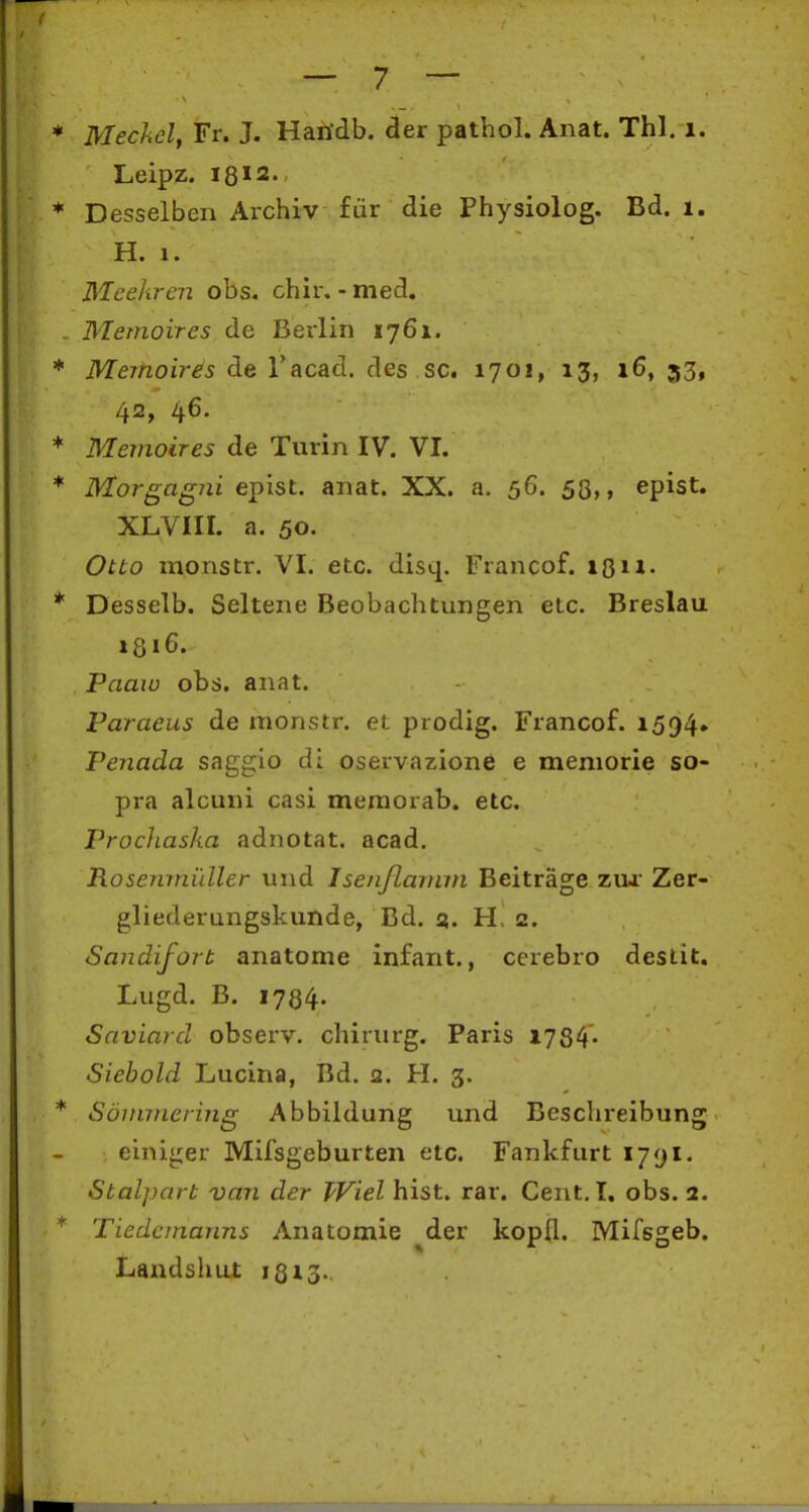 Meckel, Fr. J. Handb. der pathol. Anat. Thl. i. Leipz. 18 < 2., Desselben Archiv für die Physiolog. Bd. i. H. 1. Meekren obs. chir. - med. Memoires de Berlin 1761. Memoires de Tacad. des sc. 170!, 13, 16, 33, 42, 4^- Memoires de Turin IV. VI. Morgagni epist. anat. XX. a. 56. 53,, epist. XLVIII. a. 50. Otto monstr. VI. etc. disq. Francof. Desselb. Seltene Beobachtungen etc. Breslau 1316. Paaw obs. anat. Paraeus de monstr. et prodig. Francof. 1594» Penada saggio di oservazione e meniorie so- pra alcuni casi meraorab. etc. Prochaska adnotat. acad. RoseTunüller und Isenflarinn Beiträge zui Zer- gliederungskunde, Bd. 5. H> 2. Sandifort anatome infant., cerebro destit. Lugd. B. 1784- Saviard observ. chirurg. Paris 1784« Siebold Lucina, Bd. 2, H. 3. Sönnnering Abbildung und Beschreibung einiger Mifsgeburten etc. Fankfurt i/yi. Stalpart van der Wiel bist. rar. Cent.I, obs. 2. Tiedananns Anatomie der kopCl. Mifsgeb. Landshut 18x3.