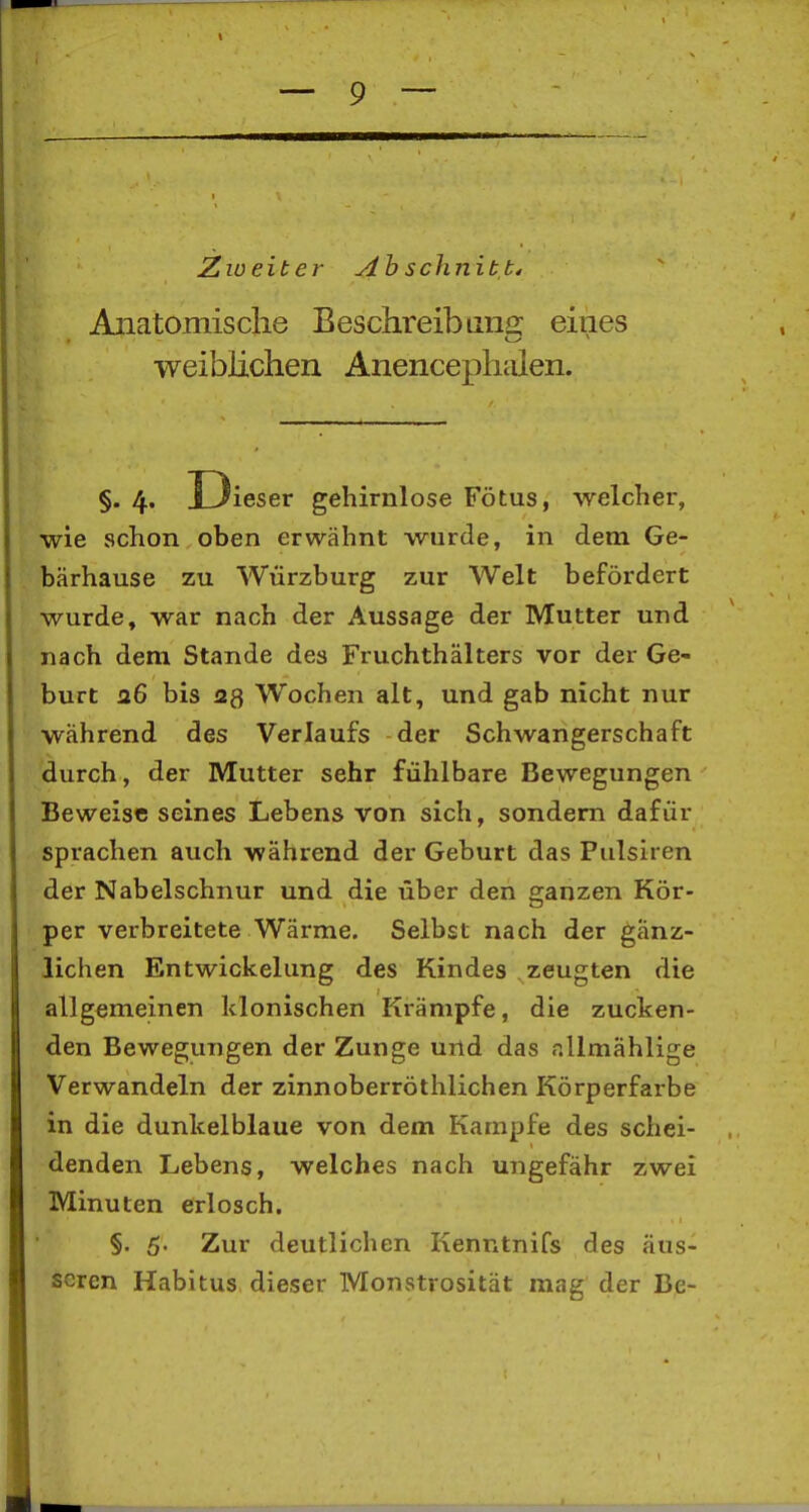 Zweiter ylh schnitb4 Aiiatomisclie Beschreib uns: eines weiblichen Anencephalen. §.4. U ieser gehirnlose Fötus, welcher, wie schon oben erwähnt wurde, in dem Ge- bärhause zu Würzburg zur Welt befördert wurde, war nach der Aussage der Mutter und nach dem Stande des Fruchthälters vor der Ge- burt 26 bis 2g Wochen alt, und gab nicht nur während des Verlaufs der Schwangerschaft durch, der Mutter sehr fühlbare Bewegungen Beweise seines Lebens von sich, sondern dafür sprachen auch während der Geburt das Fulsiren der Nabelschnur und die über den ganzen Kör- per verbreitete Wärme. Selbst nach der gänz- lichen Entwickelung des Kindes zeugten die allgemeinen klonischen Krämpfe, die zucken- den Bewegungen der Zunge und das r.llmählige Verwandeln der zinnoberröthlichen Körperfarbe in die dunkelblaue von dem Kampfe des schei- denden Lebens, welches nach ungefähr zwei Minuten erlosch. §. 5- Zur deutlichen Kenntnifs des äus- seren Habitus dieser Monstrosität mag der Be-