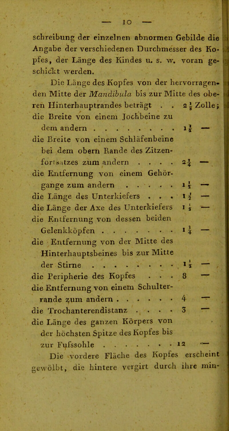 lO Schreibung der einzelnen abnormen Gebilde die Angabe der verschiedenen Durchmesser des Ko- pfes, der Länge des Kindes u. s. w, voran ge- schiclct werden. Die Länge des Kopfes von der hervorragen- den Mitte der Mandibula bis zur Mitte des obe- ren Hinterhauptrandes beträgt . . 21 Zolle; die Breite von einem Jochbeine zu dem andern i J — die Breite von einem Schläfenbeine bei dem obern Rande des Zitzen- forisiitzes zum andern . . . . 2| —- die Entfernung von einem Gehör- gange zum andern 11 — die Länge des Unterkiefers ...15 — die Länge der Axe des Unterkiefers i i — die Entfernung von dessen beiden Gelenkköpfen 11 — die Entfernung von der Mitte des Hinterhauptsbeines bis zur Mitte der Stirne ' i — die Peripherie des Kopfes ... 8 — die Entfernung von einem Schulter- rande 55um andern 4 die Trochanterendistanz .... 3 die Länge des ganzen Körpers von der höchsten Spitze des Kopfes bis zur Fufssohle *2 Die vordere Fläche des Kopfes erscheint gewölbt, die hintere vergirt durch ihre min-