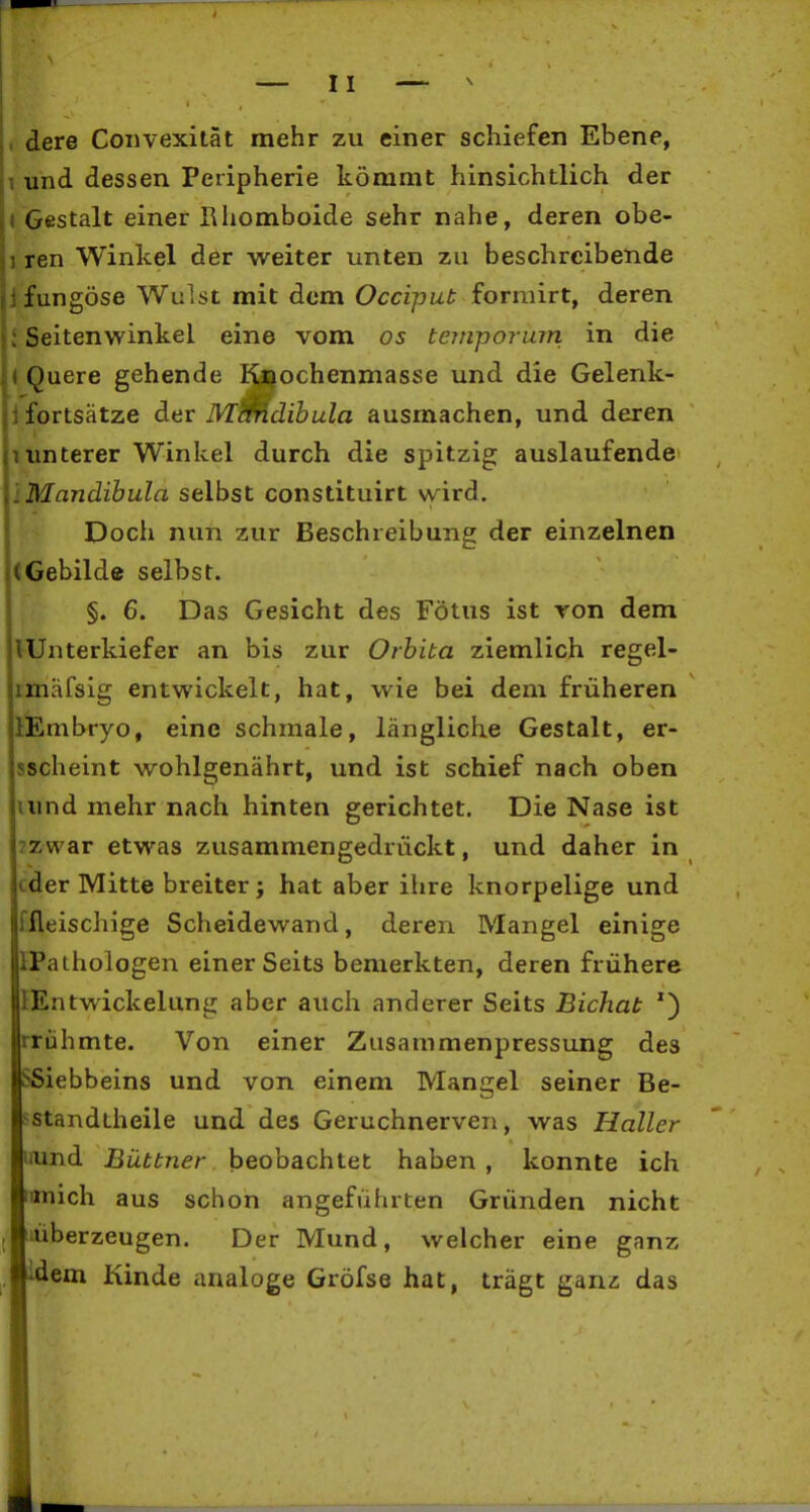 , dere Coiivexität mehr zu einer schiefen Ebene, 1 und dessen Peripherie kömmt hinsichtlich der • Gestalt einer Rhomboide sehr nahe, deren obe- 1 ren Winkel der weiter unten zu beschreibende jfungöse Wulst mit dem Occipub formirt, deren i Seitenwinkel eine vom os temporum in die « Quere gehende I^ochenmasse und die Gelenk- ifortsätze der Mmdibula ausmachen, und deren 1 unterer Winkel durch die spitzig auslaufende IMandihula selbst constituirt vy^ird. Doch nun zur Beschreibung der einzelnen (Gebilde selbst. §. 6. Das Gesicht des Fötus ist ron dem ^Unterkiefer an bis zur Orbita ziemlich regel- imäfsig entwickelt, hat, wie bei dem früheren liEmbryo, eine schmale, längliche Gestalt, er- sscheint wohlgenährt, und ist schief nach oben lund mehr nach hinten gerichtet. Die Nase ist zzwar etwas zusammengedrückt, und daher in cder Mitte breiter; hat aber ihre knorpelige und ffleischige Scheidewand, deren Mangel einige IPathologen einerseits bemerkten, deren frühere lEntwickelunir aber auch anderer Seits Bichat rrühmte. Von einer Zusammenpressung des SSiebbeins und von einem Mangel seiner Be- i^standtheile und des Geruchnerven, was Haller laind Büttner beobachtet haben , konnte ich mich aus schon angeführten Gründen nicht j iiüberzeugen. Der Mund, welcher eine ganz idem Kinde analoge Gröfse hat, trägt gan-c das