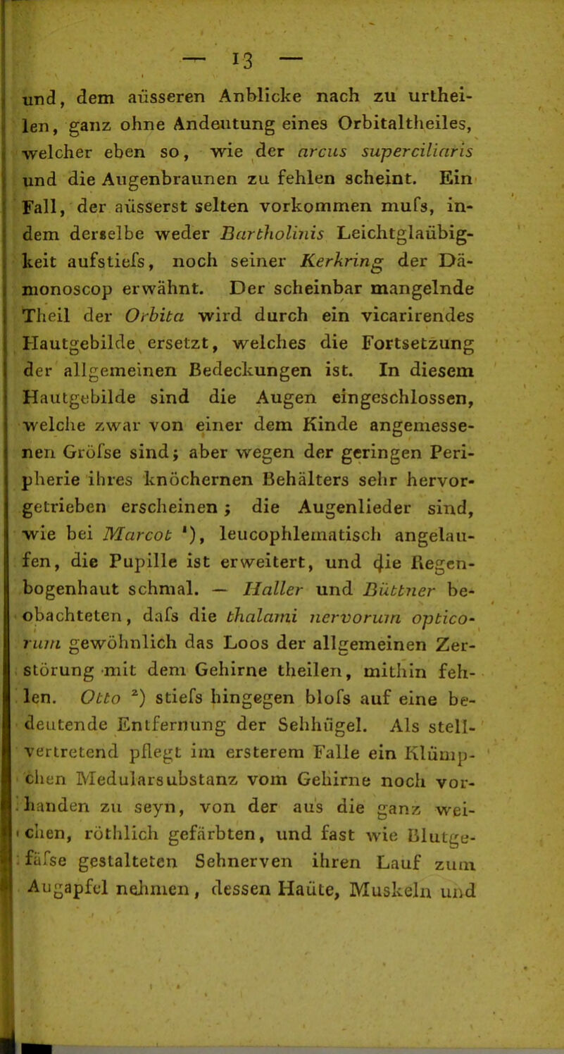 und, dem äusseren Anblicke nach zu urthei- len, ganz ohne Andeutung eines Orbitaltheiles, ■welcher eben so, wie der nrcus superciliaris : Und die Augenbraunen zu fehlen scheint. Ein Fall, der äusserst selten vorkonmmen mufs, in- dem derselbe weder Bartliolinis Leichtgläubig- keit aufstiefs, noch seiner Kerkring der Da- monoscop erwähnt. Der scheinbar mangelnde Theil der Orbita wird durch ein vicarirendes Hautgebilde ersetzt, welches die Fortsetzung der allgemeinen Bedeckungen ist. In diesem Hautgebilde sind die Augen eingeschlossen, welclie zwar von einer dem Kinde angemesse- nen Gröfse sind; aber wegen der geringen Peri- pherie ihres knöchernen Behälters sehr hervor- getrieben erscheinen; die Augenlieder sind, wie bei Marcot '), leucophlematisch angelau- fen, die Pupille ist ervs^eitert, und ^ie Regen- bogenhaut schmal. — Haller und Büttner be- obachteten , dafs die thalami nervormn optico- riun gewöhnlich das Loos der allgemeinen Zer- störung mit dem Gehirne theilen, mithin feh- len. Otto stiefs hingegen blofs auf eine be- deutende Entfernung der Sehhügel. Als stell- vertretend pflegt im ersterem Falle ein Klümp- chen Medularsubstanz vom Gehirne noch vor- .handen zu seyn, von der aus die ganz wel- schen, röthlich gefärbten, und fast wie Blutt^e- : fäfse gestalteten Sehnerven ihren Lauf zum Augapfel nehmen, dessen Haute, Muskeln und