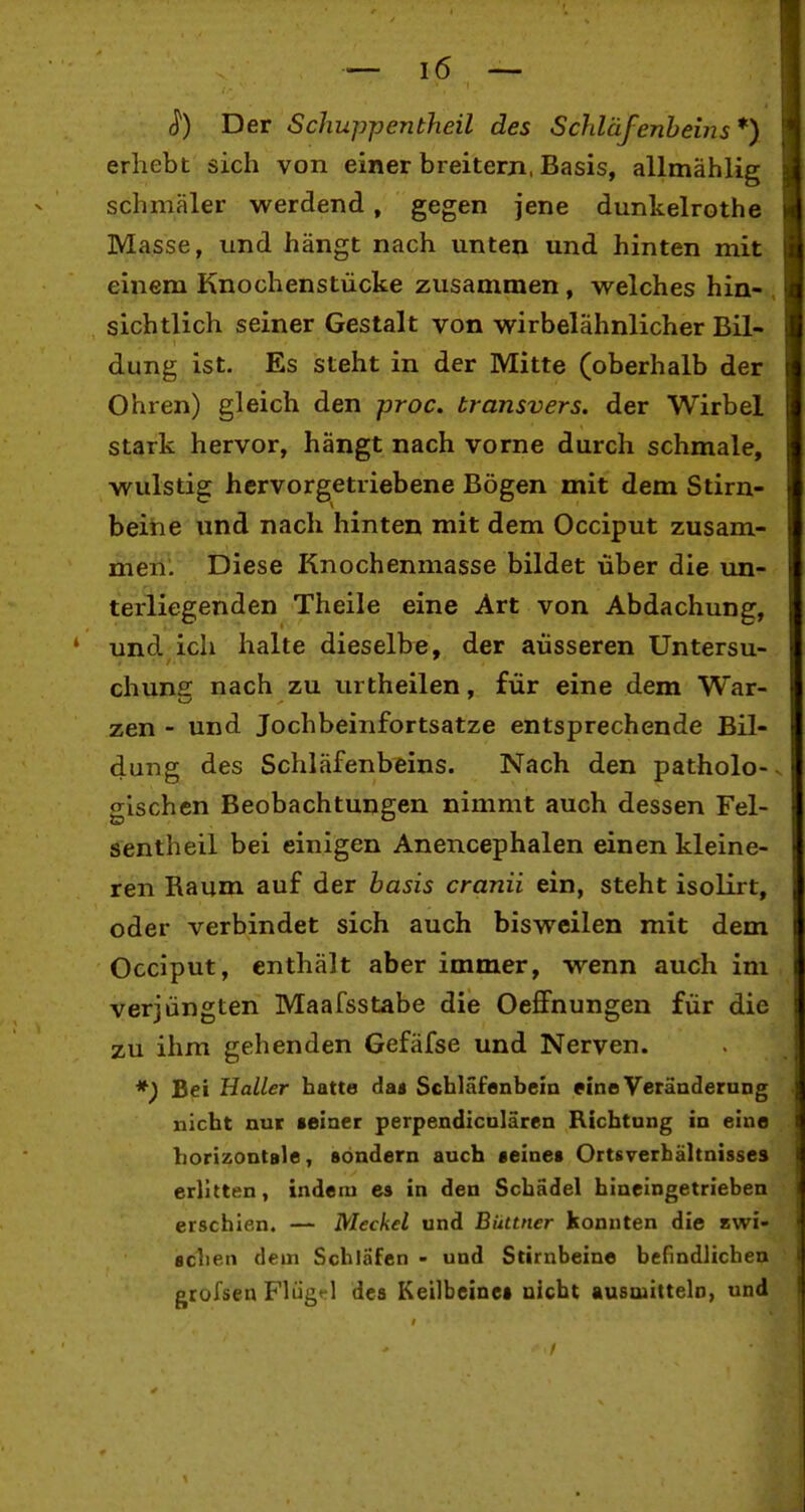 Der Schuppentheil des Schläfenheins*) erhebt sich von einer breitern, Basis, allmählig schmäler werdend, gegen jene dunkelrothe Masse, und hängt nach unten und hinten mit einem Knochenstücke zusammen, welches hin- , sichtlich seiner Gestalt von wirbelähnlicher Bil- dung ist. Es steht in der Mitte (oberhalb der Ohren) gleich den proc. transvers. der Wirbel stark hervor, hängt nach vorne durch schmale, wulstig hervorgetriebene Bögen mit dem Stirn- beine und nach hinten mit dem Occiput zusam- men. Diese Knochenmasse bildet über die un- terliegenden Theile eine Art von Abdachung, und ich halte dieselbe, der äusseren Untersu- chuns nach zu urtheilen, für eine dem War- zen - und Jochbeinfortsatze entsprechende Bil- dung des Schläfenbeins. Nach den patholo-- glschen Beobachtungen nimmt auch dessen Fel- sentheil bei einigen Anencephalen einen kleine- ren Raum auf der hasis cranii ein, steht isolirt, oder verbindet sich auch bisweilen mit dem Occiput, enthält aber immer, wenn auch im verjüngten Maafsstabe die OefiPnungen für die zu ihm gehenden Gefäfse und Nerven. *) Bei Haller hatte daa Schläfenbein eine Veränderung nicht nur seiner perpendicnlärcn Richtung in eine horizontale, sondern auch «eines Ortsverhältnisses erlitten, indem es in den Schädel hineingetrieben erschien. — Meckel und Büttner konnten die awi- sclien dem Schläfen - und Stirnbeine befindlichen grofsen Flügt-l des Keilbeines nicht ausaiittelo, und