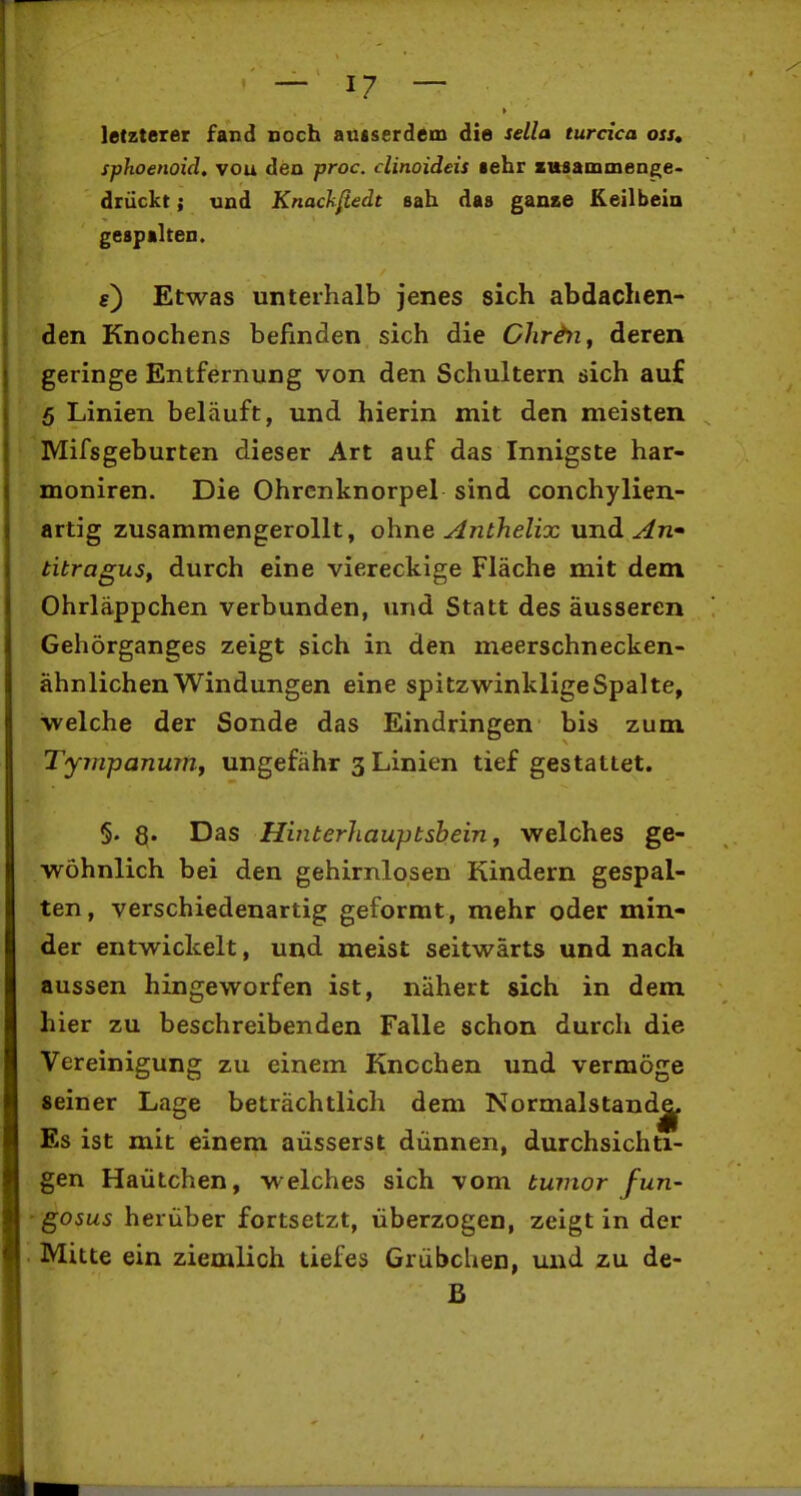 letzterer fand ooch autserdem die idla turcica oss» sphoenoid. vou den proc. clinoideis sehr zusammenge- drückt ; und KnacJifiedt sah das ganse Keilbein gespalten. f) Etwas unterhalb jenes sich abdachen- den Knochens befinden sich die Chr&ti^ deren geringe Entfernung von den Schultern sich auf 5 Linien beläuft, und hierin mit den meisten Mifsgeburten dieser Art auf das Innigste har- moniren. Die Ohrcnknorpel sind conchylien- artig zusammengerollt, ohne Anthelix und ^n- titraguSf durch eine viereckige Fläche mit dem Ohrläppchen verbunden, und Statt des äusseren Gehörganges zeigt sich in den meerschnecken- ähnlichenWindungen eine spitzwinkligeSpalte, welche der Sonde das Eindringen bis zum Tyjnpanumj ungefähr 3 Linien tief gestattet. 5. 8« Hinterhauptsbein y welches ge- wöhnlich bei den gehirnlosen Kindern gespal- ten, verschiedenartig geformt, mehr oder min- der entwickelt, und meist seitwärts und nach aussen hingeworfen ist, nähert sich in dem hier zu beschreibenden Falle schon durch die Vereinigung zu einem Knochen und vermöge seiner Lage beträchtlich dem Normalstaudj^ Es ist mit einem äusserst dünnen, durchsichti- gen Haütchen, welches sich vom tuinor fun- ' gosus herüber fortsetzt, überzogen, zeigt in der • Mitte ein ziemlich tiefes Grübchen, und zu de- B