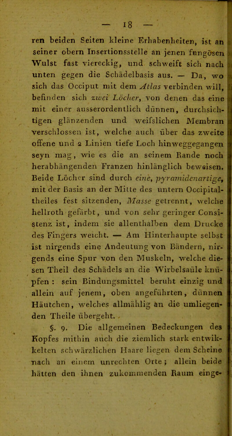 ren beiden Seiten kleine Erhabenheiten, ist an seiner obern Insertionsstelle an jenen fungösen Wulst fast viereckig, und schweift sich nach unten gegen die Schädelbasis aus. — Da, wo sich das Occiput mit dem Ablas verbinden will, befinden sich zwei Lödier^ von denen das eine mit einer ausserordentlich dünnen, durchsich- tigen glänzenden und weifslichen Membran verschlossen ist, welche auch über das zweite offene und a Linien tiefe Loch hinweggegangen seyn mag, wie es die an seinem Rande noch herabhängenden Kränzen hinlänglich beweisen. Beide Löcher sind durch einCy -pyramidenartigef mit der Basis an der Milte des untern Occipital- theiles fest sitzenden, Masse getrennt, welche hellroth gefärbt, und von sehr geringer Consi- stenz ist, indem sie allenthalben dem Drucke des Fingers weicht. — Am Hinterhaupte selbst ist nir^jends eine Andeutung von Bändern, nir- gends eine Spur von den Muskeln, welche die- sen Theil des Schädels an die Wirbelsäule knü- pfen : sein Bindungsmittel beruht einzig und allein auf jenem, oben angeführten, dünnen Häutchen, welches allmählig an die umliegen- den Theile übergeht. §. 9. Die allgemeinen Bedeckungen des Kopfes mithin aiich die ziemlich stark entwik- kelten schwärzlichen Haare liegen dem Scheine nach an einem unrechten Orte; allein beide hätten den ihnen zukommenden Raum eingc-