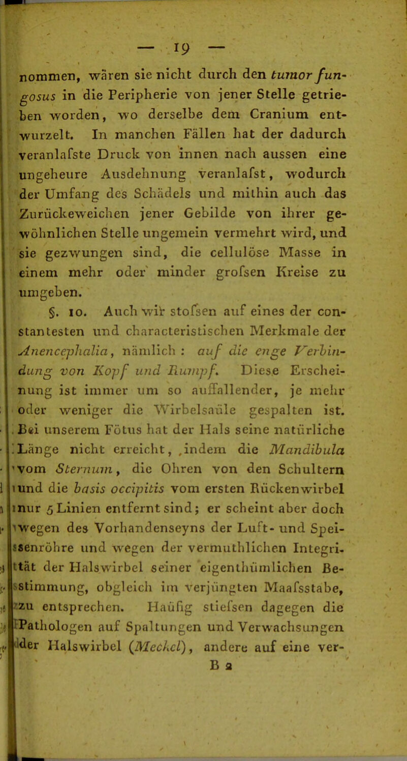 nommen, waren sie nicht durch den tumor fun- gosus in die Peripherie von jener Stelle getrie- ben worden, wo derselbe dem Cranium ent- wurzelt. In manchen Fällen hat der dadurch veranlafste Druck von innen nach aussen eine ungeheure Ausdehnung veranlafst, wodurch der Umfang des Schädels und mithin auch das Zu rückeweichen jener Gebilde von ihrer ge- wöhnlichen Stelle ungemein vermehrt wird, und sie gezwungen sind, die cellulöse Masse in einem mehr oder minder grofsen Kreise zu umgeben. §. 10. Auch wit stofsen auf eines der con- stantesten und characteristischen Merkmale der Anencej)halia, nämlich ; auf die enge Verhiri' dung von Kojjf mid Rumpf Diese Erschei- nung ist immer um so auffallender, je mehr oder weniger die Wirbelsäule gespalten ist. . Bei unserem Fötus hat der Hals seine natürliche !Länge nicht erreicht, ,indem die Mandibula 'Vom SternuiUy die Ohren von den Schultern mnd die hasis occipitis vom ersten Rückenwirbel mur 5 Linien entfernt sind; er scheint aber doch megen des Vorhandenseyns der Luft- und Spei- aaenröhre und wegen der vermuthlichen Integri- ttät der Halswirbel seiner eigenthümlichen Be- sstimmung, obgleich im verjüngten Maafsstabe, 22U entsprechen. Häufig sliefsen dagegen die tPathologen auf Spaltungen und Verwachsungen ilder Halswirbel {Meckel) ^ andere auf eine ver- B fl