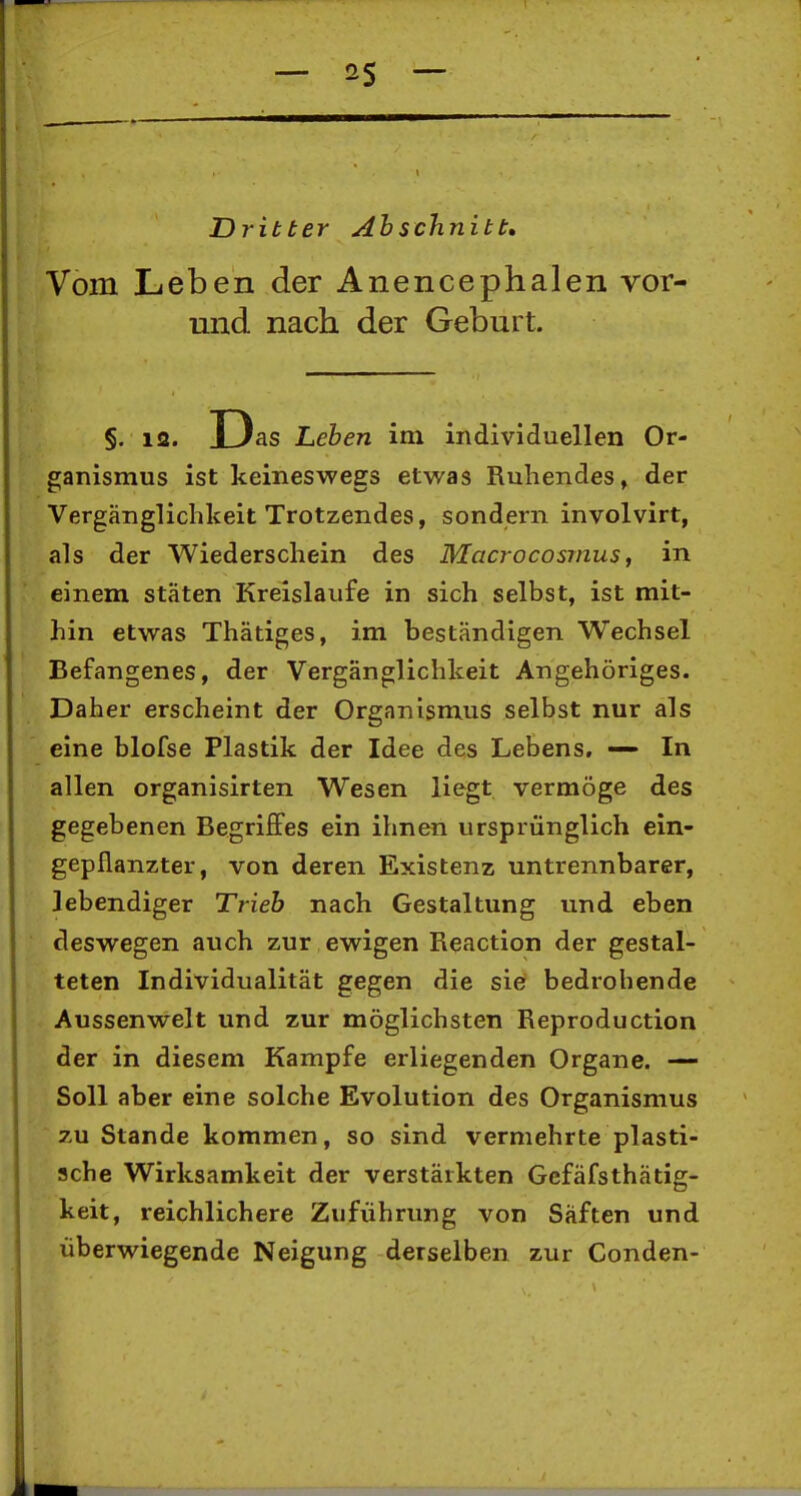 Dritter Abschnitt, Vom Leben der Anencephalen vor- und nach der Geburt. §. 12. JLJas Leben im individuellen Or- ganismus ist keineswegs etwas Ruhendes, der Vergänglichkeit Trotzendes, sondern involvirt, als der Wiederschein des Macrocosmus, in einem stäten Kreislaufe in sich selbst, ist mit- hin etwas Thätiges, im beständigen Wechsel Befangenes, der Vergänglichkeit Angehöriges. Daher erscheint der Organismus selbst nur als eine blofse Plastik der Idee des Lebens, — In allen organisirten Wesen liegt vermöge des gegebenen Begriffes ein ihnen ursprünglich ein- gepflanzter, von deren Existenz untrennbarer, lebendiger Trieb nach Gestaltung und eben deswegen auch zur ewigen Reaction der gestal- teten Individualität gegen die sie bedrohende Aussenwelt und zur möglichsten Reproduction der in diesem Kampfe erliegenden Organe. —- Soll aber eine solche Evolution des Organismus zu Stande kommen, so sind vermehrte plasti- sche Wirksamkeit der verstärkten Gefäfsthätig- keit, reichlichere Zuführung von Säften und überwiegende Neigung derselben zur Conden-