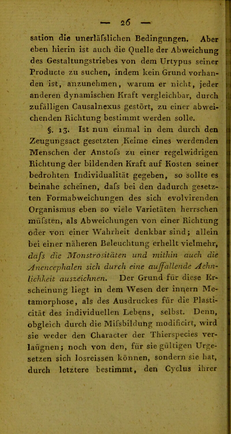 I — 26 — sation die unerläfslichen Bedingungen. Aber eben hierin ist auch die Quelle der Abweichung j^i des Gestaltungstriebes von dem Urtypus seiner Prodücle zu suchen, indem kein Grund vorhan- den ist, anzunehmen, warum er nicht, jeder anderen dynamischen Kraft vergleichbar, durch K; zufälligen Causalnexus gestört, zu einer abwei- i chenden Richtung bestimmt werden solle. §. 13. Ist nun einmal in dem durch den Zeugungsact gesetzten ^Keime eines werdenden Menschen der Anstofs zu einer regelwidrigen Richtung der bildenden Kraft auf Kosten seiner bedrohten Individualität gegeben, so sollte es beinahe scheinen, dafs bei den dadurch gesetz- ten Formabweichungen des sich evolvirenden Organismus eben so viele Varietäten herrschen müfsten, als Abweichungen von einer Richtung oder von einer Wahrheit denkbar sind; allein bei einer näheren Beleuchtung erhellt vielmehr, dafs die Monstrositäten und mithin auch, die Anencc-phalen sich durch eine auffallende Aehn- lichkeit auszeichnen. Der Grund für diese Er- scheinung liegt in dem Wesen der inr^ern Me- tamorphose, als des Ausdruckes für die Plasti- cität des individuellen Lebens, selbst. Denn, obgleich durch die Mifsbildung modificirt, wird sie weder den Character der Thierspecies ver- laügnen; noch von den, für sie gültigen Urge- setzen sich losreissen können, sondern sie hat, durch letztere bestimmt, den Cyclus ihrer