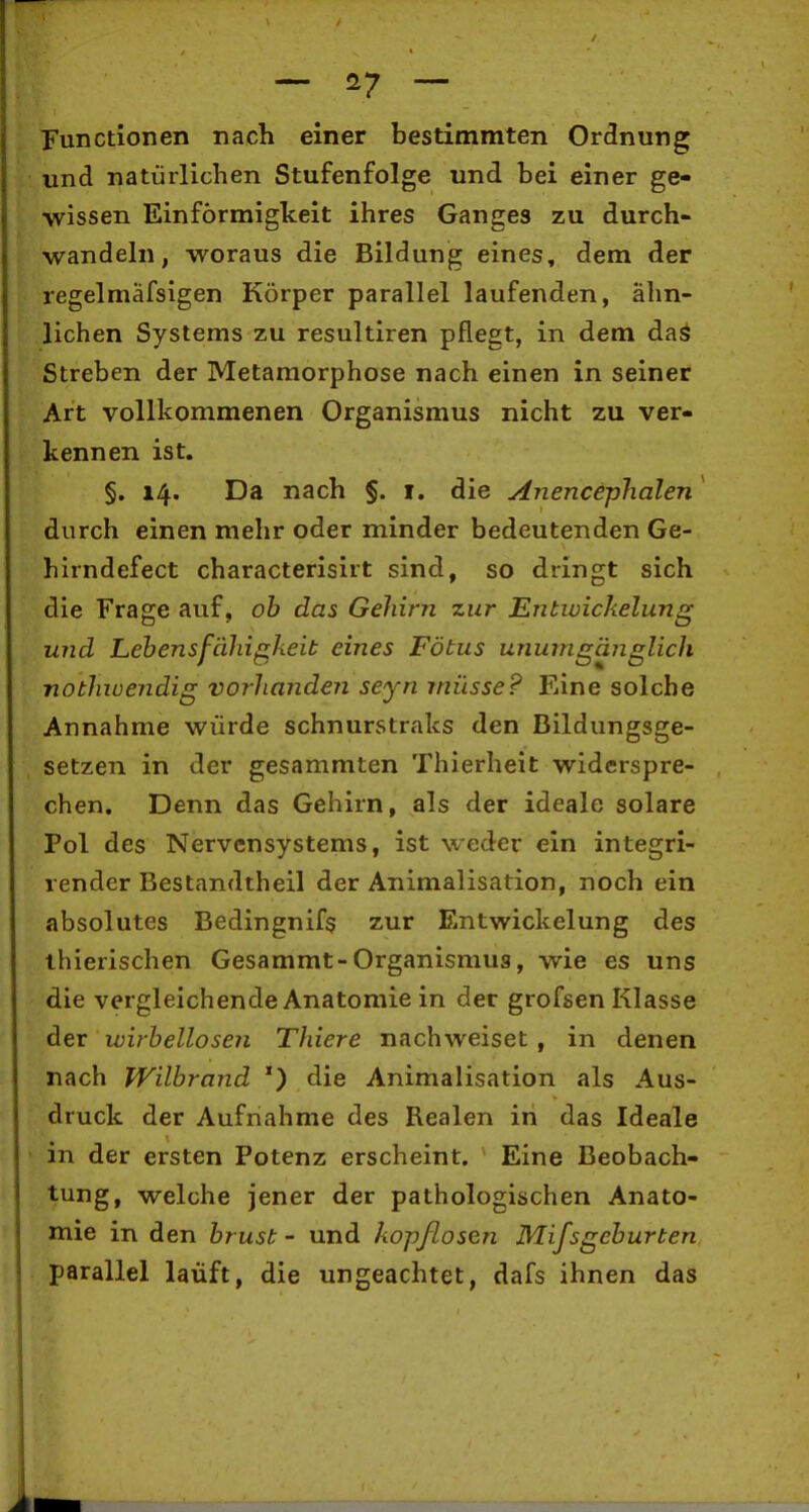 — — Functionen nach einer bestimmten Ordnung und natürlichen Stufenfolge und bei einer ge- wissen Einförmigkeit ihres Ganges zu durch- wandeln, woraus die Bildung eines, dem der regelmäfsigen Körper parallel laufenden, ähn- lichen Systems zu resultiren pflegt, in dem dag Streben der Metamorphose nach einen in seiner Art vollkommenen Organismus nicht zu ver- kennen ist. §. 14. Da nach §. i. die Anencephalen' durch einen mehr oder minder bedeutenden Ge- hirndefect characterisirt sind, so dringt sich die Frage auf, oh das Gehirn zur Entiüickelung und Lebensfähigheit eines Fötus unumgäiiglich nothwendig vorhanden seyn müsse? Eine solche Annahme würde schnurstraks den Bildungsge- setzen in der gesammten Thierheit widerspre- chen. Denn das Gehirn, als der ideale solare Pol des Nervensystems, ist weder ein integri- render Bestandtheil der Animalisation, noch ein absolutes Bedingnifs zur Entwickelung des ihierischen Gesammt-Organismus, wie es uns die vergleichende Anatomie in der grofsen Klasse der wirbellosen Thiere nachweiset , in denen nach Wilbrand *) die Animalisation als Aus- druck der Aufnahme des Realen in das Ideale in der ersten Potenz erscheint. Eine Beobach- tung, welche jener der pathologischen Anato- mie in den brüst - und kopflosen Mifsgeburten parallel lauft, die ungeachtet, dafs ihnen das