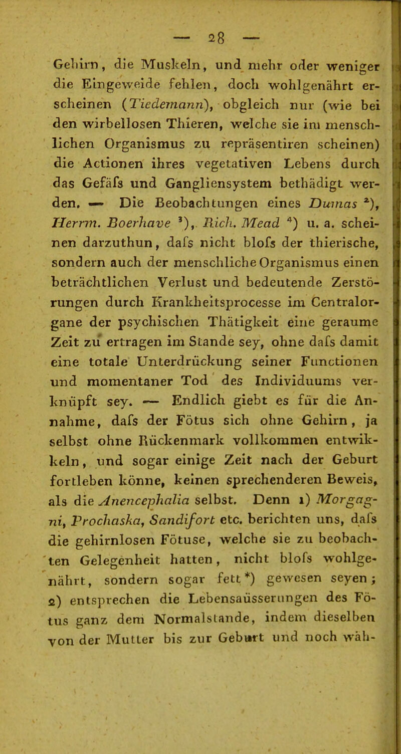 Gellirn, die Muskeln, und mehr oder weniger die Eingeweide fehlen, doch wohlgenährt er- scheinen (TiecZdma/zn), obgleich nur (wie bei den wirbellosen Thieren, welche sie im mensch- lichen Organismus zu repräsentiren scheinen) die Actionen ihres vegetativen Lebens durch das Gefäfs und Gangliensystem bethädigt wer- den. — Die Beobachtungen eines Dumas Herrm. Boerhave '),. Rieh, Mead u. a. schei- nen darzuthun, dafs nicht blofs der Ihierische, sondern auch der menschliche Organismus einen beträchtlichen Verlust und bedeutende Zerstö- rungen durch Kranlcheitsprocesse im Centralor- gane der psychischen Thätigkeit eine geraume Zeit zu ertragen im Stande sey, ohne dafs damit eine totale Unterdrückung seiner Functionen und momentaner Tod des Individuums ver- knüpft sey. — Endlich giebt es für die An- nahme, dafs der Fötus sich ohne Gehirn, ja selbst ohne Rückenmark vollkommen entwik- keln, und sogar einige Zeit nach der Geburt fortleben könne, keinen sprechenderen Beweis, als die Anencejjhalia selbst. Denn i) Morgag- ni, Prochasküf Sandifort etc. berichten uns, dafs die gehirnlosen Fötuse, welche sie zu beobach- ten Gelegenheit hatten, nicht blofs wohlge- nährt, sondern sogar fett*) gewesen seyen; fi) entsprechen die Lebensaüsseriingen des Fö- tus ganz dem Normalslande, indem dieselben von der Mutter bis zur Gebwrt und noch wäh-