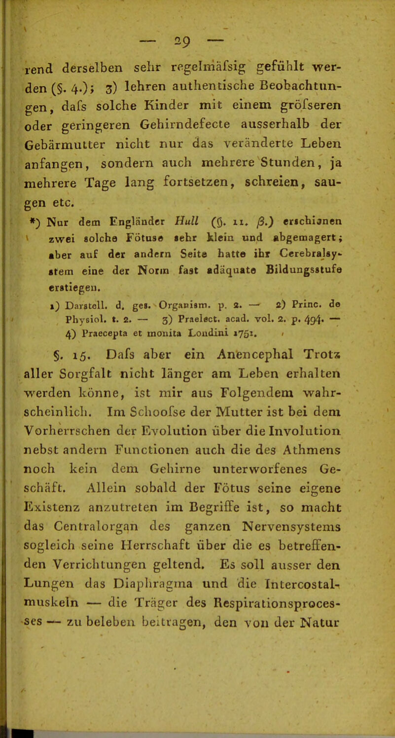 lend derselben sehr regelniäfsig gefühlt wer- den (§. 4.)j 3) lehren authentische Beobachtun- gen, dafs solche Kinder mit einem gröfseren oder geringeren Gehirndefecte ausserhalb der Gebärmutter nicht nur das veränderte Leben anfangen, sondern auch mehrere Stunden, ja mehrere Tage lang fortsetzen, schreien, sau- gen etc. *) Nur dem Engländer Hull (Q. 11. ß.) erichianen zwei solche Fötuse sehr klein und abgemagert; aber auf der andern Seite hatte ihr Cerebralsy- atem eine der Nonn fast adäquate Bildungsstufe erstlegen. 1) Darstell, d. ges. Organiam. p. 2. — a) Princ. de Physiol. t. 2. — 3) Praelect. acad. vol. 2. p. 494. — 4) Praecepta et mouita Londini ifoi. 1 §. 15. Dafs aber ein Anencephal Trotx aller Sorgfalt nicht länger am Leben erhalten werden könne, ist mir aus Folgendem wahr- scheinlich. Im Schoofse der Mutter ist bei dem Vorherrschen der Evolution über die Involution nebst andern Functionen auch die des Athmens noch kein dem Gehirne unterworfenes Ge- schäft. Allein sobald der Fötus seine eigene Existenz anzutreten im Begriffe ist, so macht das Centraiorgan des ganzen Nervensystems sogleich seine Herrschaft über die es betreffen- den Verrichtungen geltend. Es soll ausser den Lungen das Diapliragma und die Intercostal-i muskeln — die Träger des Respirationsproces- •ses — zu beleben beitragen, den von der Natur