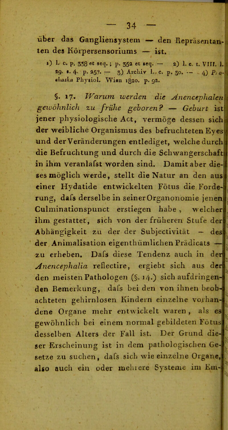 über das Gangliensystem — den Repräsentan- ten des Körpersensoriums — ist. ») I. c. p. 338 et seq. ; p. 35a et «eq. — 2) 1. c. t. VI!!. 1. 29. •. 4. p. 357. — 3) Archiv 1., c. p. 30. — 4) P, o- thaska Physiol. Wien 1Q20. p. 92. §. 17. Warum werden die Anencephalen gewöhnlich zu frühe gehören? — Geburt ist jener physiologische Act, vermöge dessen sicli der weibliche Organismus des befruchteten Eyes und der Veränderungen entlediget, welche durch die Befruchtung und durch die Schwangerschaf( 1 in ihm veranlafst worden sind. Damit aber die ses möglich werde, stellt die Natur an den au. einer Hydatide entwickelten Fötus die Forde- rung, dafs derselbe in seinerOrganonomie jenen Culminationspunct erstiegen habe , welcher ihm gestattet, sich von der früheren Stufe der Abhängigkeit zu der der Subjectivität — des der, Animalisation eigenthümlichen Prädicats — zu erheben, Dafs diese Tendenz auch in der jinencephalia reflectire, ergiebt sich aus der den meisten Pathologen (§.14.) sich aufdringen- den Bemerkung, dafs bei den von ihnen beob- achteten gehirnlosen Kindern einzelne vorhan- dene Organe mehr entwickelt waren , als es gewöhnlich bei einem normal gebildeten Fötus desselben Alters der Fall ist. Der Grund die- ser Erscheinung ist in dem pathologischen Ge- setze zu suchen, dafs sich wie einzelne Organe, also auch ein oder mehiere Systeme im Em-