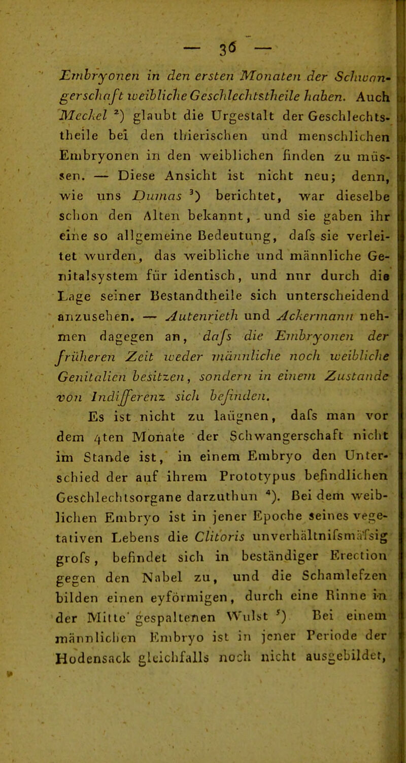 - 3« - Embryonen in den ersten Monaten der Schwan- ger sclinft weibliche Geschlcchtstheile haben. Auch Meckel glaubt die Urgestalt der Geschlcchts- theile bei den thierischen und menschlichen Embryonen in den weiblichen finden zu müs- sen. — Diese Ansicht ist nicht neu; denn, wie uns Dumas berichtet, war dieselbe schon den Alten bekannt, und sie gaben ihr eine so allgemeine Bedeutung, dafs sie verlei- tet wurden, das weibliche und männliche Ge- nitalsystem für identisch, und nnr durch die Lage seiner Bestandtheile sich unterscheidend anzusehen. — Autenrieth und Ackermann neh- men dagegen an, dafs die Embryonen der früheren Zeit iveder mämdiche noch weibliche Genitalien besitzen, sondern in einem Zustande von Indijferenz sich befinden. Es ist nicht zu laügnen, dafs man vor dem 4ten Monate der Schwangerschaft nicht im Stande ist, in einem Embryo den Unter- schied der auf ihrem Prototypus befindlichen Geschlechtsorgane darzuthun Bei dem weib- lichen Embryo ist in jener Epoche seines vege- tativen Lebens die Clitoris unverhältnifsmafsig grofs, befindet sich in beständiger Erection gegen den Nabel zu, und die Schamlefzen bilden einen eyförmigen, durch eine Rinne i-n der Mitte gespaltenen Wulst ^) Bei einem männlichen Embryo ist in jener Periode der Hüdensack gleichfalls noch nicht ausgebildet,