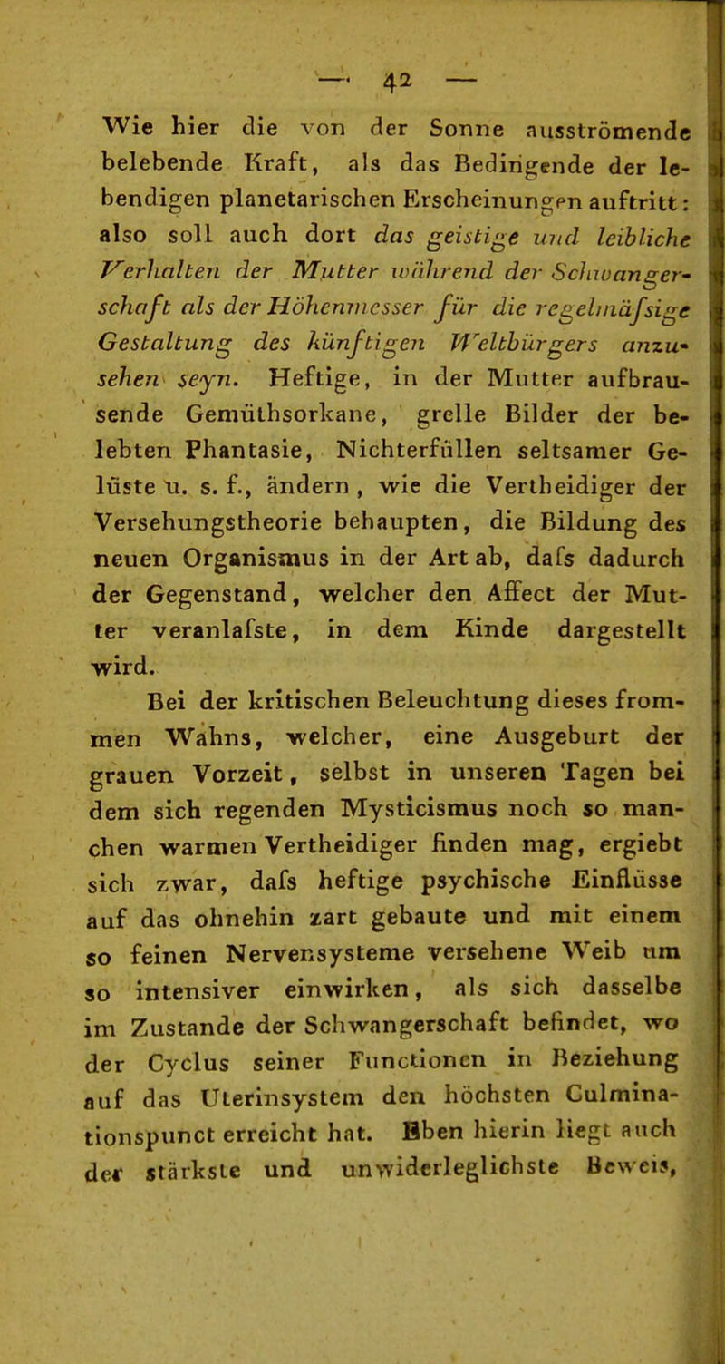 Wie hier die von der Sonne ausströmende belebende Kraft, als das Bedingende der le- bendigen planetarischen Erscheinungen auftritt: also soll auch dort das geistige und leibliche erhalten der Mutter xuäJirend der Schiuanger' Schaft als der Höhenmesser für die regelniäfsige Gestaltung des künftigen Weltbürgers anzu sehen seyn. Heftige, in der Mutter aufbrau- sende Gemüthsorlcane, grelle Bilder der be- lebten Phantasie, NichterfüUen seltsamer Ge- lüste u. s. f., ändern , wie die Vertheidiger der Versehungstheorie behaupten, die Bildung des neuen Organismus in der Art ab, dafs dadurch der Gegenstand, welcher den Affect der Mut- ter veranlafste, in dem Kinde dargestellt wird. Bei der kritischen Beleuchtung dieses from- men Wahns, welcher, eine Ausgeburt der grauen Vorzeit, selbst in unseren Tagen bei dem sich regenden Mysticismus noch so man- chen warmen Vertheidiger finden mag, crgiebt sich zwar, dafs heftige psychische Einflüsse auf das ohnehin zart gebaute und mit einem so feinen Nervensysteme versehene Weib nra so intensiver einwirken, als sich dasselbe im Zustande der Schwangerschaft befindet, wo der Cyclus seiner Functionen in Beziehung auf das Uterinsystem den höchsten Culmina- tionspunct erreicht hat. Bben hierin liegt auch der stärkste und unwidcrleglichsle Beweis,