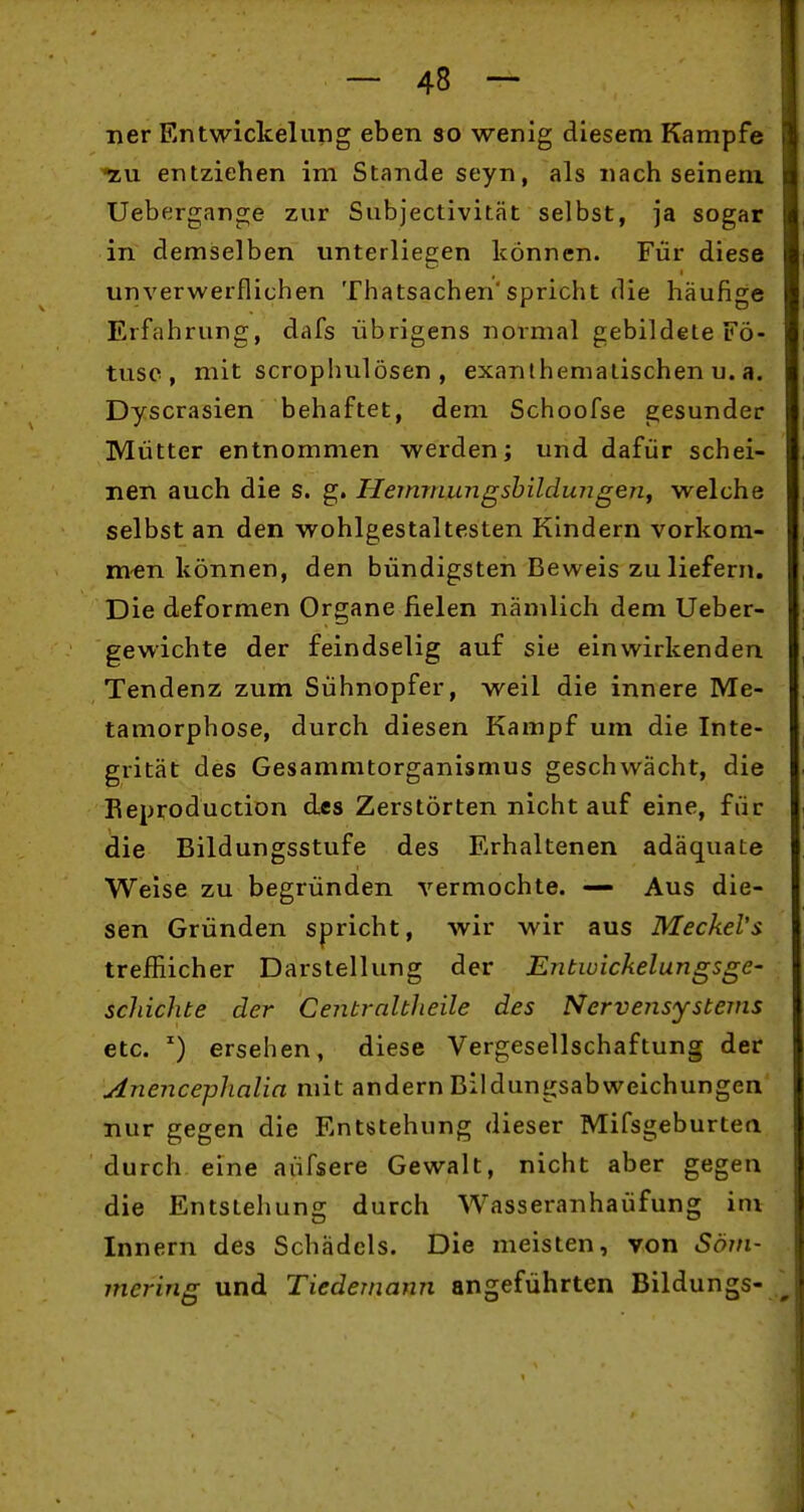 ner Entwickelung eben so wenig diesem Kampfe -zu entziehen im Stande seyn, als nach seinem. Uebergange zur Subjectivität selbst, ja sogar in demselben unterliegen können. Für diese unverwerflichen Thatsachen'spricht die häufige Erfahrung, dafs übrigens normal gebildete Fö- tusc , mit scrophulösen , exanlhematischen u. a. Dyscrasien behaftet, dem Schoofse gesunder Mütter entnommen werden; und dafür schei- nen auch die s. g. Hemrnungshildungenf welche selbst an den wohlgestaltesten Kindern vorkom- men können, den bündigsten Beweis zu liefern. Die deformen Organe fielen nämlich dem Ueber- gewichte der feindselig auf sie einwirkenden Tendenz zum Sühnopfer, weil die innere Me- tamorphose, durch diesen Kampf um die Inte- grität des Gesammtorganismus geschwächt, die Reproduction des Zerstörten nicht auf eine, für die Bildungsstufe des Erhaltenen adäquate Weise zu begründen vermochte. — Aus die- sen Gründen spricht, wir wir aus MecheVs trefflicher Darstellung der Entwickelungsge- scliichte der Centralbheile des Nervensystems etc. ^) ersehen, diese Vergesellschaftung der Anence-phalia mit andern Bildungsabweichungen nur gegen die Entstehung dieser Mifsgeburtea durch eine aüfsere Gewalt, nicht aber gegen die Entstehung durch Wasseranhaüfung im Innern des Schädels. Die meisten, von Sövi- mering und Tiedemann angeführten Bildungs-