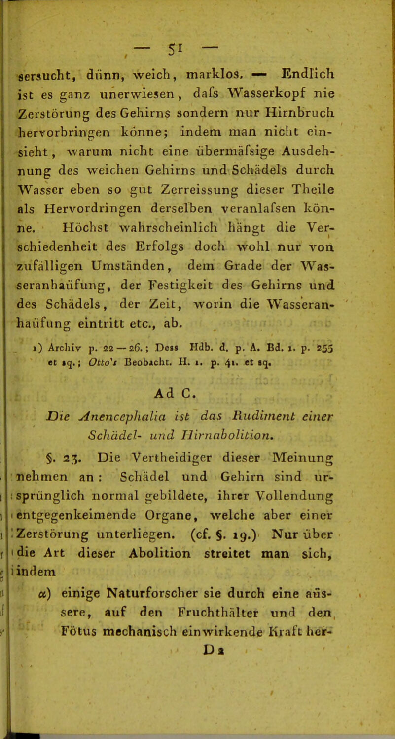 •seraucht, dünn, weich, marklos. — Endlich ist es ganz unerwiesen , dafs Wasserkopf nie Zerstörung des Gehirns sondern nur Hirnbruch hervorbringen könne; indem man nicht ein- sieht, warum nicht eine iibermäfsige Ausdeh- nung des weichen Gehirns und Schädels durch Wasser eben so gut Zerreissung dieser Theile als Hervordringen dersellsen veranlafsen kön- ne. Höchst wahrscheinlich hängt die Ver- schiedenheit des Erfolgs doch wohl nur von zufälligen Umständen, dem Grade der Was- seranhaüfung, der Festigkeit des Gehirns und des Schädels, der Zeit, worin die Wasseran- haüfung eintritt etc., ab. i) Archiv p. 22 — 26.; Dess Hdb. d. p. A. Bd. 1. p. 255 et »(j.; Otto^t Beobacht. H. 1. p. 41. et sq. Ad C. Die Anencephalia ist das Rudiment einer I Schädel- und Hirnaholition, I §. 23. Die Vertheidiger dieser Meinung . nehmen an : Schädel und Gehirn sind ur- 1 ; sprünglich normal gebildete, ihrer Vollendung 1 I entgegenkeimende Organe, welche aber einer 1 1 Zerstörung unterliegen, (cf. §. 19.) Nur über r idie Art dieser Abolition streitet man sich, I lindem n u) einige Naturforscher sie durch eine äus- sere, auf den Fruchthälter und den, >• Fötus mechanisch einwirkende Kraft her-