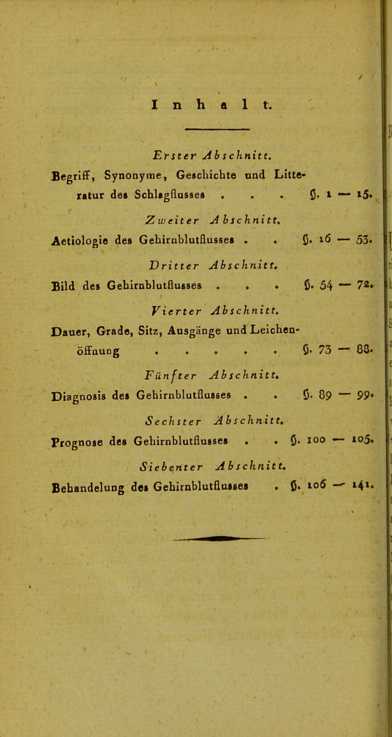 Inhalt. Erster Abschnitt, Begriff, Synonyme, Geschichte und Litte- ratur des Schlagßasses . . . i5* Zweiter Abschnitt, Actiologie de» Gehirnblutflusse» . . ^» \6 ~— 53» Dritter Abschnitt, Bild des Gehirnblutflusses . . • ß. 54 72. Vierter Ab schnitt, Dauer, Grade, Sitz, Ausgänge und Leichen- öiFauDg . . • • ♦ ö« 73 ~~ 88» Fünfter Ab schnitt* Diagnosis de» Gehirnblutflusses . . ö« 89 — 99* Sechster Ab schnitt» Prognose de» Gehirnblutflusse» , ♦ ö» — Siebenter Ab schnitt, Behandelung de» Gebirnblutflu»»ea . ß. io6 i4i.