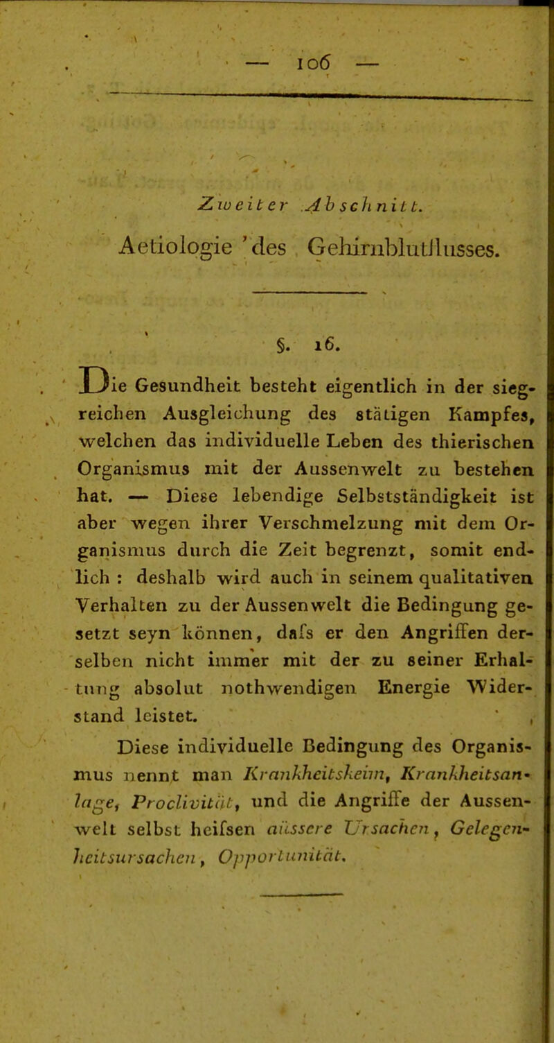 Ziueiter ./Ib schnit t. Aetiologie 'des Gehimblutiliisses. §. 16. I3ie Gesundheit besteht eigentlich in der sieg- reichen Ausgleichung des statigen Kampfes, welchen das individuelle Leben des thierischen Organismus mit der Aussenwelt zu bestehen hat. — Diese lebendige Selbstständigkeit ist aber wegen ihrer Verschmelzung mit dem Or- ganismus durch die Zeit begrenzt, somit end- lich : deshalb wird auch in seinem qualitativen Verhalten zu der Aussenwelt die Bedingung ge- setzt seyn können, dafs er den Angriffen der- selben nicht immer mit der zu seiner Erhal- tung absolut nothwendigen Energie ^'Vider- stand leistet. Diese individuelle Bedingung des Organis- mus nennt man Krmikheitsheim, Krankheitsart' IngCf ProcUvitätf und die Angriffe der Aussen- welt selbst hcifsen äussere Ursache?! ^ Gelegen- heitsiirsachen, Opportimüät.