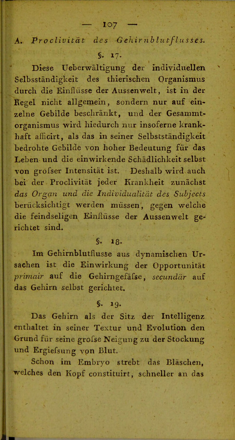 A. Proclivität des Gehirnhlutflusses. §. 17. Diese Ueberwältigung der individuellen Selbsständigkeit des thierischen Organismus durch die Einflüsse der Aussenwelt, ist in der Regel nicht allgemein, sondern nur auf ein- zelne Gebilde beschränkt, und der Gesammt- organismus wird hiedurch nur insoferne krank- haft afEcirt, als das in seiner Selbstständigkeit bedrohte Gebilde von hoher Bedeutung für das Leben und die einwirkende Schädlichkeit selbst von grofser Intensität ist. Deshalb wird auch bei der Proclivität jeder Krankheit zunächst das Organ und die Individualität des Subjects berücksichtigt werden müssen, gegen welche die feindseligen Einflüsse der Aussenwelt gC'* richtet sind. §. 18. Im Gehirnblutflusse aus dynamischen Ur- sachen ist die Einwirkung der Opportunität priniair auf die Gehirngefäfse, secundär auf das Gehirn selbst gerichtet. §. 19. Das Gehirn als der Sitz der Intelligenz enthaltet in seiner Textur und Evolution den Grund für seine grofse Neigung zu der Stockung und Ergiefsung von Blut. Schon im Embryo strebt das Bläschen, welches den Kopf constituirt, schneller an das