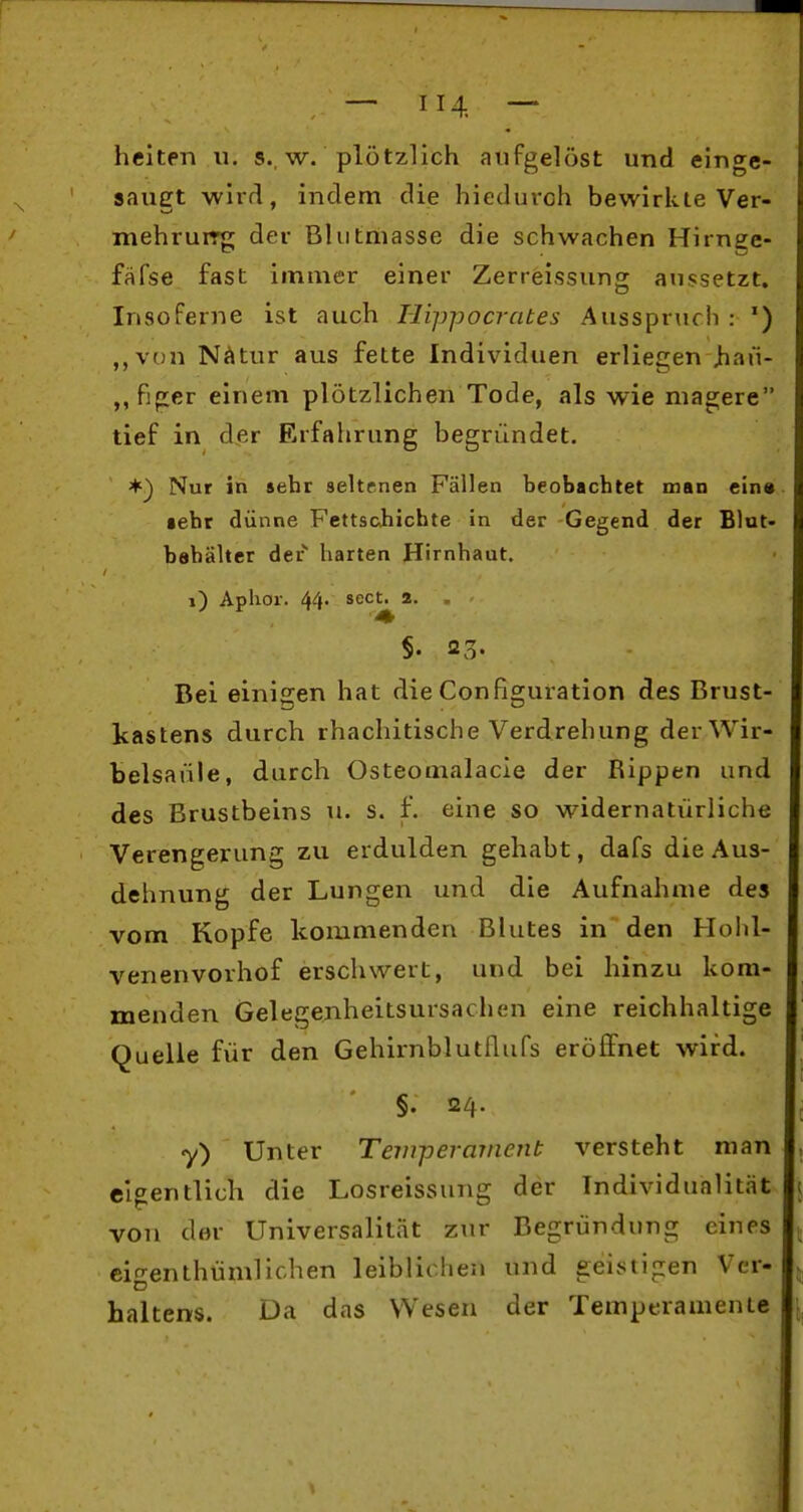 heiten u. s. w. plötzlich aufgelöst und einge- saugt wirrl, indem die hieduroh bewirkte Ver- mehruiTg der Blutmasse die schwachen Hirnge- fäfse fast immer einer Zerreissung aussetzt. Insoferne ist auch Hippocrates Ausspruch : ') ,,von N^ltur aus fette Individuen erliegen )iaii- ,,figer einem plötzlichen Tode, als wie magere tief in der Erfahrung begründet. *) Nur in seht seltr-nen Fällen beobachtet man ein« •ehr dünne Fettsohichte in der Gegend der Blut» bahälter der harten Hirnhaut. i) Aplior. 44- scct. 2. §. 23- Bei einigen hat die Configuration des Brust- kastens durch rhacliitische Verdrehung der Wir- belsäule, durch Osteomalacie der Rippen und des Brustbeins u. s. f. eine so widernatürliche Verengerung zu erdulden gehabt, dafs die Aus- dehnung der Lungen und die Aufnahme des vom Kopfe kommenden Blutes in den Hohl- venen vorhof erschwert, und bei hinzu kom- menden Gelegenheitsursachen eine reichhaltige Quelle für den Gehirnblutflufs eröffnet wird. §. 24. y) Unter Tem-peramcnt versteht man eigentlich die Losreissung der Individualität von der Universalität zur Begründung eines cin-enthümlichen leiblichen und geistigen Vcr- haltens. Da das Wesen der Temperamente