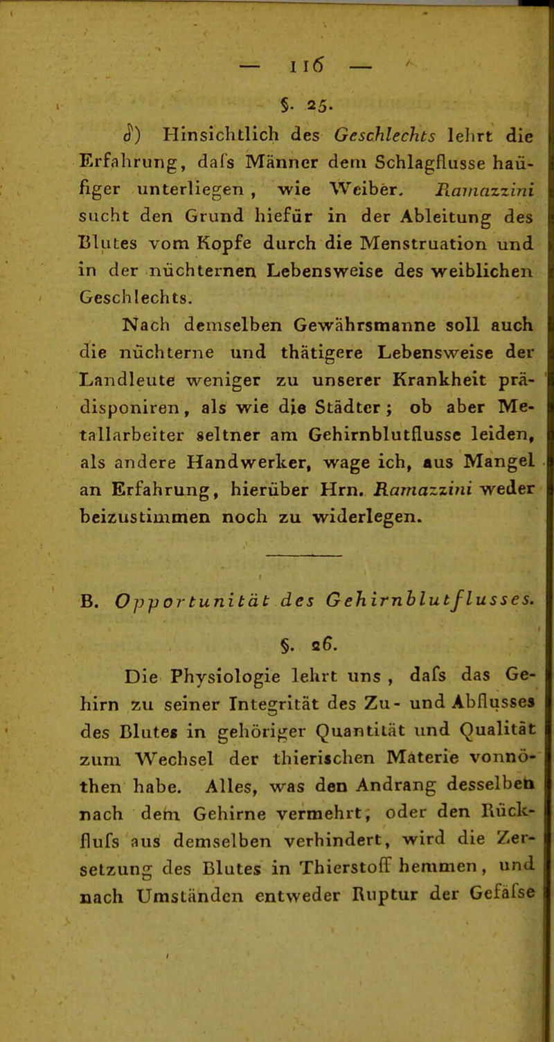 §. 25. ^) Hinsichtlich des Geschlechts lehrt die Erfahrung, dal's Männer dem Schlagflusse häu- figer unterliegen , wie Weiber. PLarnazzini sucht den Grund hiefür in der Ableitung des Blutes vom Kopfe durch die Menstruation und in der nüchternen Lebensweise des weiblichen Geschlechts. Nach demselben Gewährsmanne soll auch die nüchterne und thatigere Lebensweise der Landleute weniger zu unserer Krankheit prä- disponiren, als wie die Städter j ob aber Me- tallarbeiter seltner am Gehirnblutflusse leiden, als andere Handwerker, wage ich, aus Mangel an Erfahrung, hierüber Hrn. Ramazzini weder beizustimmen noch zu widerlegen. B. Opportunität des Gehirnblutflusses. §. 2G. Die Physiologie lehrt uns , dafs das Ge- hirn zu seiner Integrität des Zu- und Abflusses des Blute« in gehöriger Quantität und Qualität zum Wechsel der thieriichen Materie vonnö- then habe. Alles, was den Andrang desselben nach dem Gehirne vermehrt, oder den Rück- flufs aus demselben verhindert, wird die Zer- setzung des Blutes in Thierstoff hemmen, und nach Umständen entweder Ruptur der Gefäfse