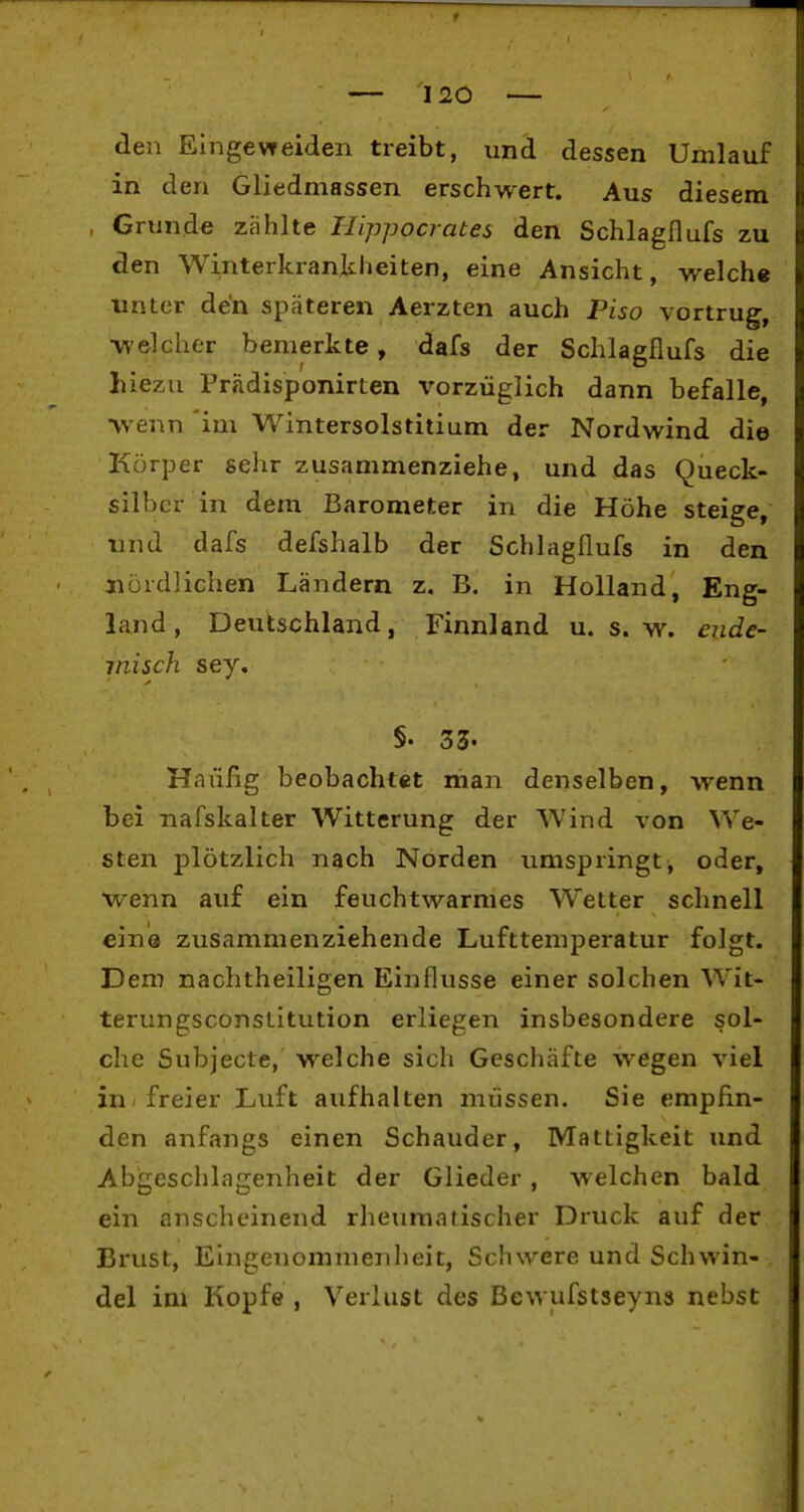 den Eingevfeiden treibt, und dessen Umlauf in den Gliedmassen erschwert. Aus diesem , Grund« zählte Hippocrates den Schlagflufs zu den Winterkrankheiten, eine Ansicht, welche unter de'n späteren Aerzten auch Piso vortrug, •welcher bemerkte, dafs der Schlagflufs die liiezu Prädisponirten X'orzüglich dann befalle, •wenn im Wintersolstitium der Nordwind die Körper sehr zusammenziehe, und das Queck- silber in dem Barometer in die Höhe steige, lind dafs defshalb der Schlagflufs in den jiördlichen Ländern z, B. in Holland, Eng- land, Deutschland, Finnland u, s.w. ende- misch sey, §. 33. Haiifig beobachtet man denselben, wenn bei nafskalter Witterung der Wind von We- sten plötzlich nach Norden umspringt, oder, w^enn auf ein feuchtwarmes Wetter schnell eine zusammenziehende Lufttemperatur folgt. Dem nachtheiligen Einflüsse einer solchen Wit- terungsconstitution erliegen insbesondere sol- che Subjecte, welche sich Geschäfte wegen viel in-freier Luft aufhalten müssen. Sie empfin- den anfangs einen Schauder, Mattigkeit und Abgeschlagenheit der Glieder , welchen bald ein anscheinend rheumatischer Druck auf der Brust, Eingenommenheit, Schwere und Schwin- del im Kopfe , Verlust des Bewufstseyns nebst