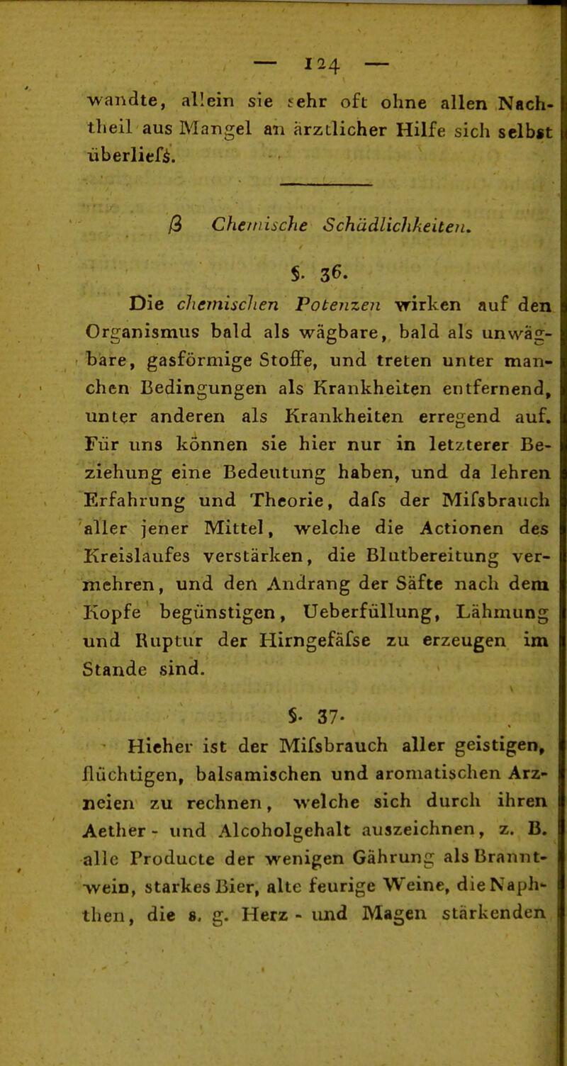 wandte, allein sie tehr oft ohne allen Nach- theil aus Mangel an ärztlicher Hilfe sich selbst überliefi. ß Chetnische Schädlichkeiten, Die chemischen Potenzen vrirken auf den Organismus bald als wägbare, bald als unwäg- bare, gasförmige Stoffe, und treten unter man- chen Bedingungen als Krankheiten entfernend, unter anderen als Krankheiten erregend auf. Für uns können sie hier nur in letzterer Be- ziehung eine Bedeutung haben, und da lehren Erfahrung und Theorie, dafs der Mifsbrauch aller jener Mittel, welche die Actionen des Kreislaufes verstärken, die Blutbereitung ver- mehren , und den Andrang der Säfte nach dem Kopfe begünstigen, Ueberfüllung, Lähmung und Ruptur der Hirngefäfse zu erzeugen im Stande sind. §. 37. Richer ist der Mifsbrauch aller geistigen, flüchtigen, balsamischen und aromatischen Arz- neien zu rechnen, welche sich durch ihren Aether - und Alcoholgehalt auszeichnen, z. B. alle Producte der wenigen Gährung als Brannt- wein, starkes Bier, alte feurige Weine, dieNaph- then, die 8. g. Herz - und Magen stärkenden