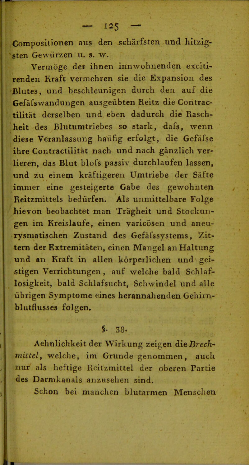 — las — Composltionen aus den schärfsten und hltzig- *sten Gewürzen u. s. w. Vermöge der ihnen innwohnenden exciti- renden Kraft vermehren sie die Expansion des Blutes, und beschleunigen durch den auf die Gefäfswandungen ausgeübten Reitz die Contrac- tilität derselben und eben dadurch die Rasch- heit des Blutumtriebes so stark, dafs, wenn diese Veranlassung häufig erfolgt, die Gefäfse ihre Contractilität nach und nach gänzlich ver- lieren, das Blut blofs passiv durchlaufen lassen, und zu einem kräftigeren Umtriebe der Säfte immer eine gesteigerte Gabe des gewohnten Reitzmiltels bedürfen. Als unmittelbare Folge hievon beobachtet man Trägheit und Stockun- gen im Kreislaufe, einen varicösen und aneu- rysmatischen Zustand des Gefäfssystems, Zit- tern der Extremitäten, einen Mangel an Haltung und an Kraft in allen körperlichen und gei- stigen Verrichtungen, auf welche bald Schlaf- losigkeit, bald Schlafsucht, Schwindel und alle übrigen Symptome eines herannahenden Gehirn- blutflusses folgen. §. 38. Aehnlichkeit der Wirkung zeigen dieBrech' mittelf welche, im Grunde genommen, auch nur als heftige Kcitzmittel der oberen Partie des Darmkanals anzusehen sind. Schon bei manchen blutarmen Menschen