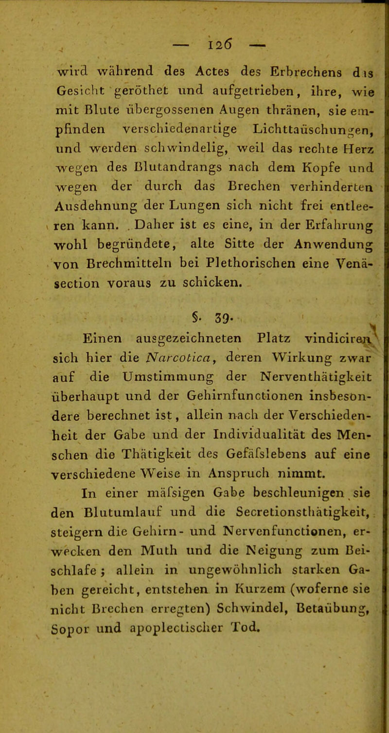 wild während des Actes des Erbrechens dis Gesicht geröthet und aufgetrieben, ihre, wie mit Blute iibergossenen Augen thränen, sie em- pfinden verschiedenartige Lichttaüschuni^en, und werden schwindelig, weil das rechte Herz wegen des Blutandrangs nach dem Kopfe und wegen der durch das Brechen verhinderten Ausdehnung der Lungen sich nicht frei entlee- ren kann. . Daher ist es eine, in der Erfahrung wohl begründete, alte Sitte der Anwendung von Brechmitteln bei Plethorischen eine Venä- section voraus zu schicken. §. 39- Einen ausgezeichneten Platz vindicireji' sich hier die Narcotica, deren Wirkung zwar auf die Umstimmung der Nerventhätigkeit überhaupt und der Gehirnfunctionen insbeson- dere berechnet ist, allein nach der Verschieden- heit der Gabe und der Individualität des Men- schen die Thätigkeit des Gefäfslebens auf eine verschiedene Weise in Anspruch nimmt. In einer mäfsigen Gabe beschleunigen sie den Blutumlauf und die Secretionsthätigkeit, steigern die Gehirn- und Nervenfunctionen, er- wecken den Muth und die Neigung zum Bei- schlafe ; allein in ungewöhnlich starken Ga- ben gereicht, entstehen in Kurzem (woferne sie nicht Brechen erregten) Schwindel, Betaübung, Sopor und apoplectischer Tod,