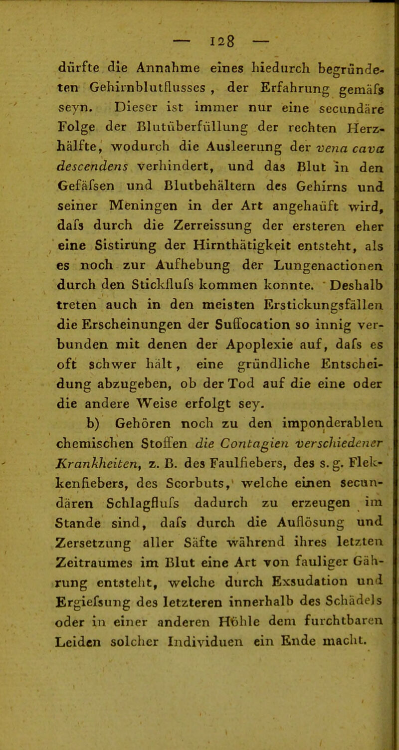 dürfte die Annahme eines hiedurch begründe- ten Gehirnblutflusses , der Erfahrung gemäfs seyn. Dieser ist immer nur eine secundäre Folge der Blutüberfüllung der rechten Herz- hälfte, wodurch die Ausleerung der vena cava descendens verhindert, und das Blut in den Gefäfsen und Blutbehältern des Gehirns und seiner Meningen in der Art angehaüft wird, dafs durch die Zerreissung der ersteren eher eine Sistirung der Hirnthatigkeit entsteht, als es noch zur Aufhebung der Lungenactionen durch den Stickflufs kommen konnte. ' Deshalb treten auch in den meisten Erstickungsfällen die Erscheinungen der Suffocation so innig ver- bunden mit denen der Apoplexie auf, dafs es oft schwer hält, eine gründliche Entschei- dung abzugeben, ob der Tod auf die eine oder die andere Weise erfolgt sey. b) Gehören noch zu den imponderablen chemischen Stoffen die Contagien verschiedener Krankheiten, z. B. des Faulfiebers, des s. g. Flek- kenfiebers, des Scorbuts, welche einen secun- dären Schlagflufs dadurch zu erzeugen im Stande sind, dafs durch die Auflösung und Zersetzung aller Säfte während ihres letzten Zeitraumes im Blut eine Art von fauliger Gäh- rung entsteht, welche durch Exsudation und Ergiefsung des letzteren innerhalb des Schädels oder in einer anderen Höhle dem furchtbaren Leiden solcher Individuen ein Ende macht.