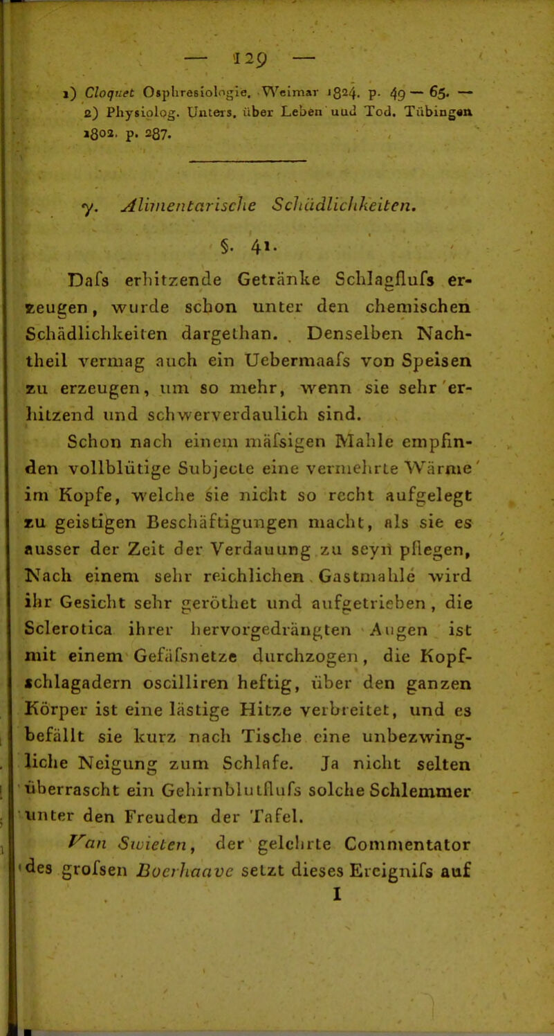 i) Cloqnet Osphresiologlo. -Weimar 1824. P- 49—^S« — 2) Pliysiplog. Uiiteis. über Leben uuJ Tod. Tübingan j802. p. 287. y. Alhnentarische Scliädliclikeiten. §. 41. Dafs erhitzende Getränke Schlagflufs er- zeugen, wurde schon unter den chemischen Schädlichkeiten dargethan. . Denselben Nach- theil vermag auch ein Uebermaafs von Speisen zu erzeugen, um so mehr, wenn sie sehr'er- liitzend und schwerverdaulich sind. Schon nach einem mäfsigen Mahle empfin- den vollblütige Subjecte eine vermehrte Wärme ' im Kopfe, welche sie nicht so recht aufgelegt zu geistigen Beschäftigungen macht, als sie es ausser der Zeit der Verdauung zu seyil pflegen, Nach einem sehr reichlichen, Gastmahle wird ihr Gesicht sehr geröthet und aufgetrieben , die Sclerotica ihrer hervorgedrängten Augen ist mit einem Gefäfsnetze durchzogen, die Kopf- «chlagadern oscilliren heftig, über den ganzen Körper ist eine lästige Hitze verbreitet, und es befällt sie kurz nach Tische eine unbezwing- liche Neigung zum Schlafe. Ja nicht selten überrascht ein Gehirnblutflufs solche Schlemmer unter den Freuden der Tafel. f^an Siüieten, der gelehrte Commentator 'des grofsen Buerhaave seLzt dieses Ercignifs auf I