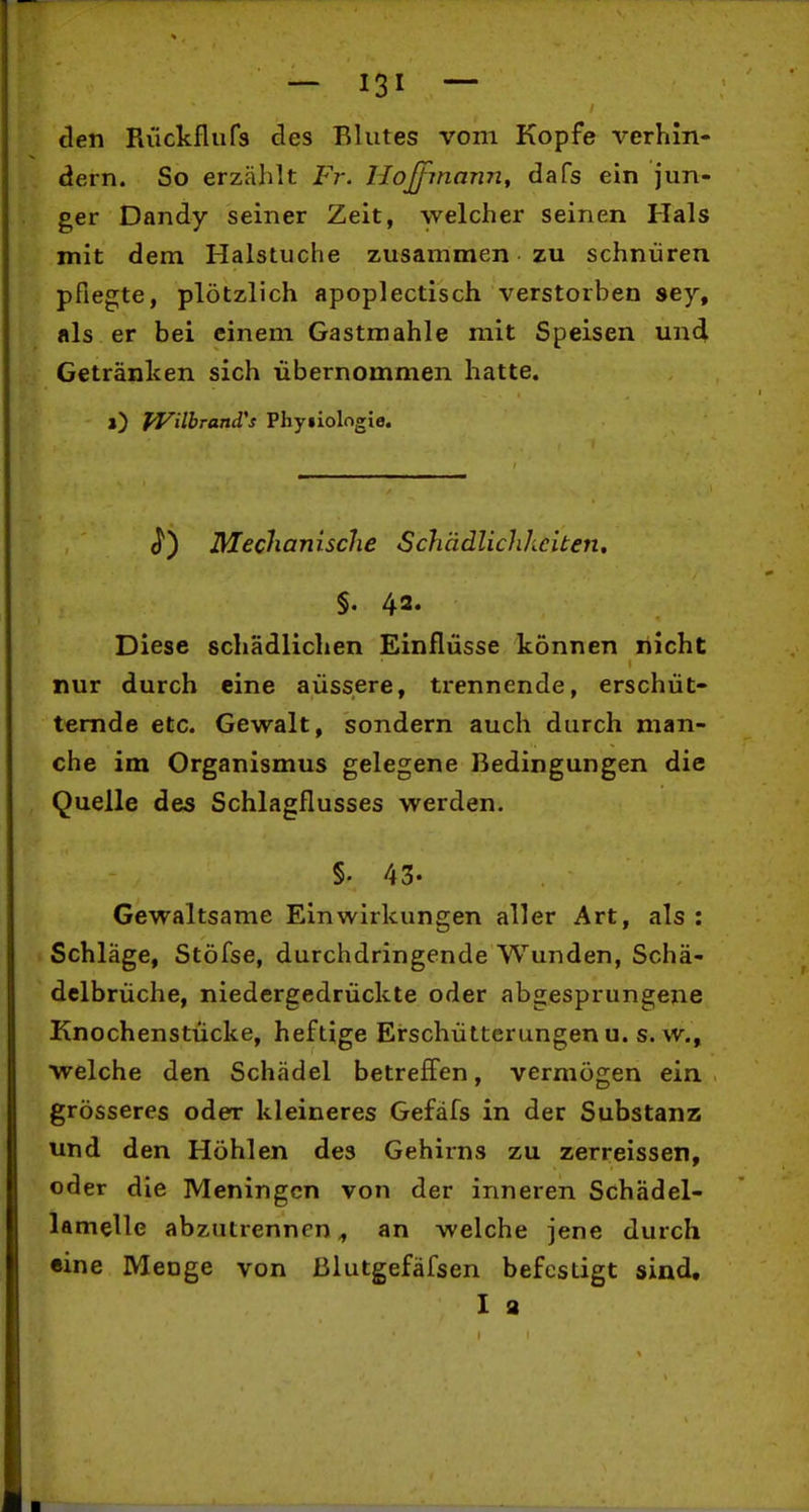 den Riickflufs des Blutes vom Kopfe verhin- dern. So erzählt Fr. llojfmann^ dafs ein jun- ger Dandy seiner Zeit, welcher seinen Hals mit dem Halstuche zusammen zu schnüren pflegte, plötzlich apoplectisch verstorben sey, als er bei einem Gastmahle mit Speisen und Getränken sich übernommen hatte. i) fVilbrand's Phyiiologie. J*) Mechanische Schädlichheiten, §. 4a« Diese schädlichen Einflüsse können nicht nur durch eine aüssere, trennende, erschüt- ternde etc. Gewalt, sondern auch durch man- che im Organismus gelegene Bedingungen die Quelle des Schlagflusses werden. §. 43. Gewaltsame Einwirkungen aller Art, als ; Schläge, Stöfse, durchdringende Wunden, Schä- delbrüche, niedergedrückte oder abgesprungene Knochenstücke, heftige Erschütterungenu. s.w., welche den Schädel betreffen, vermögen ein grösseres oder kleineres Gefäfs in der Substanz und den Höhlen des Gehirns zu zerreissen, oder die Meningen von der inneren Schädel- lamelle abzutrennen^ an welche jene durch «ine Menge von ßlutgefäfsen befestigt sind, I a