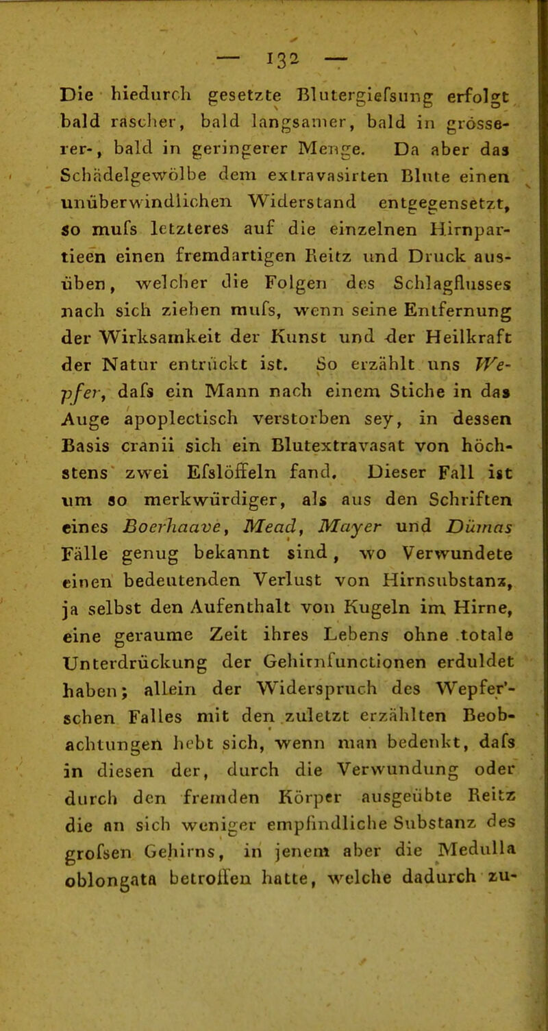 Die hiedurch gesetzte Blutergiefsimg erfolgt bald rascher, bald langsanier, bald in grösse- rer-, bald in geringerer Menge. Da aber das Schädelgewölbe dem extravasirten Blute einen unüberwindlichen Widerstand entgegensetzt, so mufs letzteres auf die einzelnen Hirnpar- tieen einen fremdartigen Reitz und Druck aus- üben, welcher die Folgen des Schlagflusses nach sich ziehen mufs, wenn seine Entfernung der Wirksamkeit der Kunst und -der Heilkraft der Natur entrückt ist. So erzählt uns We- pfeVf dafs ein Mann nach einem Stiche in das Auge apoplectisch verstorben sey, in dessen Basis cranii sich ein Blutextravasat von höch- stens zwei Efslöffeln fand. Dieser Fall ist um 80 merkwürdiger, als aus den Schriften eines Boerhaave, Mead, Mayer und Dürnas Fälle genug bekannt sind, wo Verwundete einen bedeutenden Verlust von Hirnsubstanx, ja selbst den Aufenthalt von Kugeln im Hirne, eine geraume Zeit ihres Lebens ohne totale Unterdrückung der Gehirnfunctionen erduldet haben; allein der Widerspruch des Wepfer'- schen Falles mit den zuletzt erzählten Beob- achtungen hebt sich, wenn man bedenkt, dafs in diesen der, durch die Verwundung oder durch den fremden Körper ausgeübte Reitz die an sich weniger empfindliche Substanz des grofsen Gehirns, in jenem aber die Medulla oblongata betroilen hatte, welche dadurch zu-