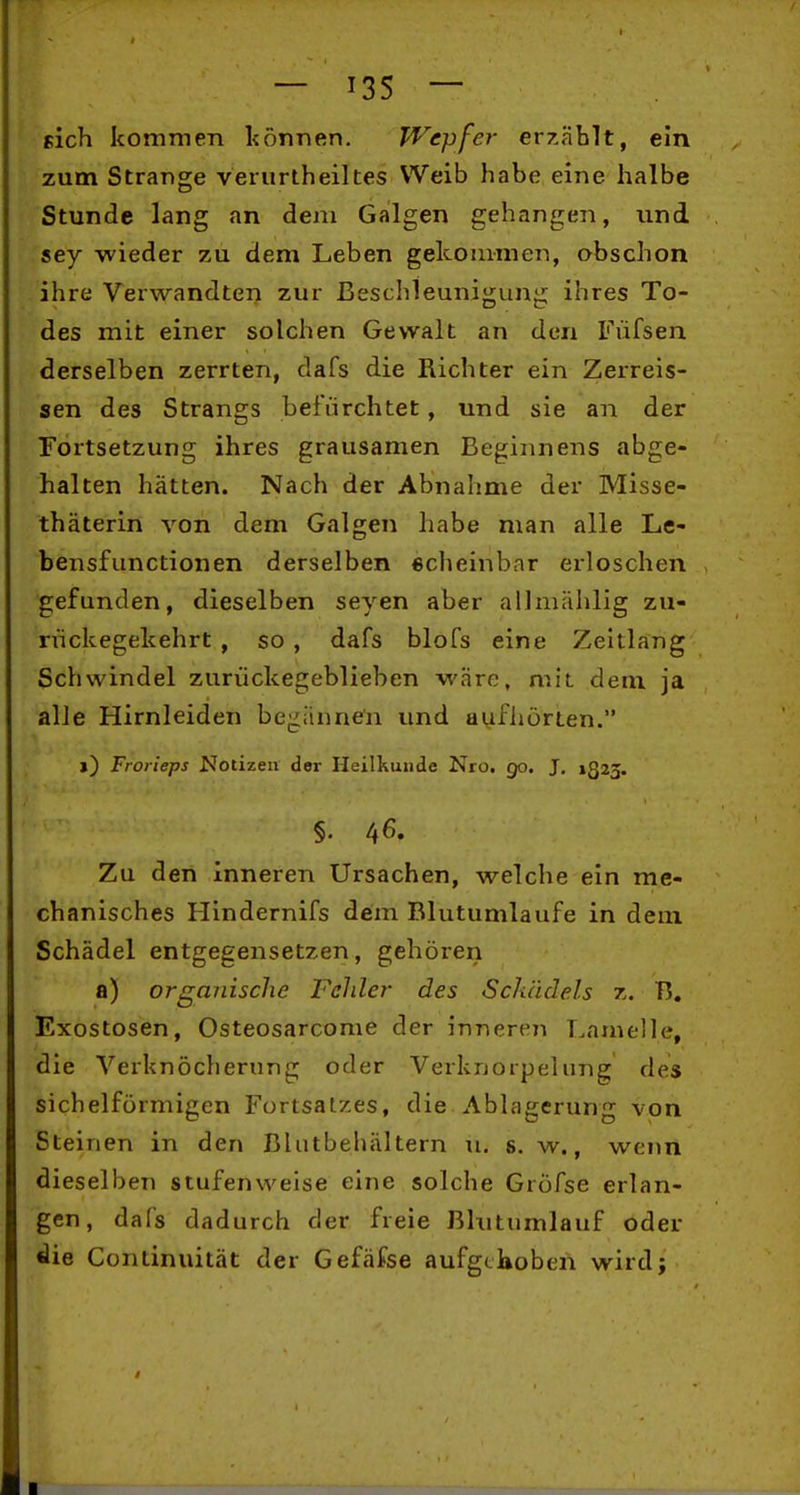 pich kommen können. PVepfer erzählt, ein zum Strange verurtheiltes Weib habe eine halbe Stunde lang an dem Galgen gehangen, und sey wieder zu dem Leben gekommen, obschon ihre Verwandten zur Beschleunigung ihres To- des mit einer solchen Gewalt an den Füfsen derselben zerrten, dafs die Richter ein Zerreis- sen des Strangs befürchtet, und sie an der Fortsetzung ihres grausamen Beginnens abge- halten hätten. Nach der Abnahme der Misse- thäterin von dem Galgen habe man alle Le- bensfunctionen derselben scheinbar erloschen gefunden, dieselben seyen aber allmählig zu- rvickegekehrt , so , dafs blofs eine Zeltlang Schwindel zurückegeblieben wäre, mit dem ja alle Hirnleiden begännen und aufhörten. j) Frorieps Notizen der Heilkunde Nro. go. J. 1323. Zu den inneren Ursachen, welche ein me- chanisches Hindernifs dem Blutumlaufe in dem Schädel entgegensetzen, gehöreri a) organische Felder des Schädels z. B. Exostosen, Osteosarcome der inneren Lamelle, die Verknöcherung oder Verknorpeliing des sichelförmigen Fortsatzes, die Ablagerung von Steinen in den Blutbehältern u. s. w., wenn dieselben stufenweise eine solche Gröfse erlan- gen, dafs dadurch der freie Bhitumlauf oder die Continuität der Gefäfse aufgehoben wird;