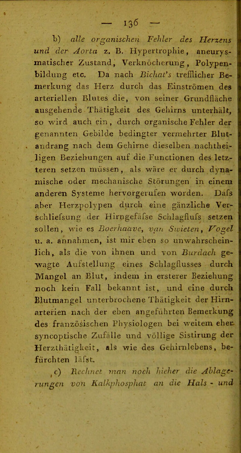 b) alle organischen Fehler des Herzens und der Aorta z. B. Hypertrophie, aneurys- matischer Zustand, Verknöcherung, Polypen- bildung elc. Da nach Bichat's trefRicher Be- merkung das Herz durch das Einströmen des arteriellen Blutes die, von seiner Grundfläche ausgehende Thätigkeit des Gehirns unterhält, so wird auch ^in, durch organische Fehler der genannten Gebilde bedingter vermehrter Blut- . andrang nach dem Gehirne dieselben nachthei- ligen Beziehungen auf die Functionen des letz- teren setzen müssen, als wäre er durch dyna- mische oder mechanische Störungen in einem anderen Systeme hervorgerufen worden. Dafs aber Herzpolypen durch eine gänzliche Ver- schliefsung der Hirngefäfse Schlagflufs setzen sollen, wie es Boeihaave, van Sioieten, Prügel u. a. annahmen, ist mir eben so unwahrschein- lich, als die von ihnen und von Burdach ge- wagte Aufstellung eines Schlagflusses durch Mangel an Blut, indem in ersterer Beziehung noch kein Fall bekannt ist, und eine durch Blutmangel unterbrochene Thätigkeit der Hirn- arterien nach der eben aiigeführten Bemerkung des französischen Physiologen bei weitem ehec syncoptische Zufälle und völlige Sistirung der Herzthätigkeit, als wie des Gehinilebens, be- fürchten läfst. ^c) Rechnet man noch hieher die Ahlage- rungen von Kalkj)hospJiat an die Hals - und