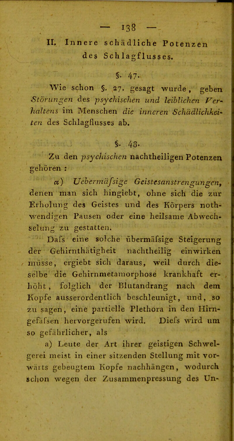 II. Innere schädliche Potenzen des Schlagflusses. §. 47. Wie schon §. 27. gesagt wurde, geben Störungen des psychischen und leiblichen Vev' haltens im Menschen die inneren Schädlichkei- ten des Schlagflusses ab. §. 48. Zu den psychischen nachtheiligen Potenzen gehören : et) Uebermäfsige Geistesanstrengungen, denen man sich hingiebt, ohne sich die zur Erholung des Geistes und des Körpers noth- wendigen Pausen oder eine heilsame Abwech- selung zu gestatten. Dafs eine solche übermäfsige Steigerung der Gehirnthätigheit nachtheilig einwirken / müsse, ergiebt sich daraus, weil durch die- selbe die Gehirnmetamorphose krankhaft er- höht , folglich der Blutandrang nach dem Kopfe ausserordentlich beschleunigt, und,,so zu sagen, eine partielle Plethora in den Hirn- gefiifsen hervorgerufen wird. Diefs wird um so gefährlicher, als a) Leute der Art ihrer geistigen Schwel- gerei meist in einer sitzenden Stellung mit vor- wärts gebeugtem Kopfe nachhängen, wodurch schon wegen der Zusammenpressung des Un-