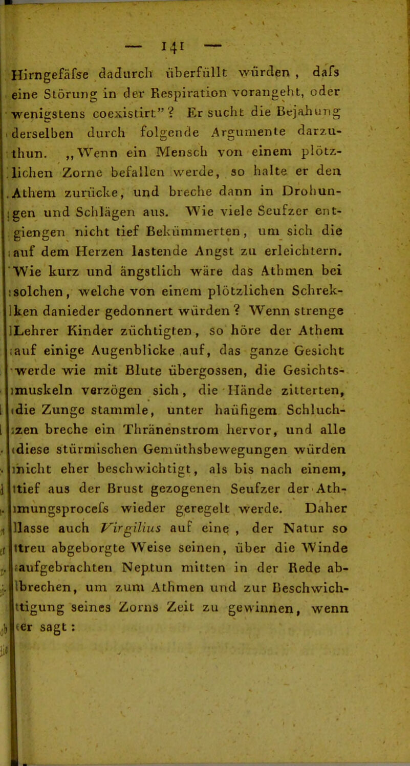 Hirngefäfse dadurch überfüllt würden , dafs eine Störung in der Respiration vorangeht, oder wenigstens coexistirt? Ersucht die Bejahung derselben durch folgende Argumente darzu- thun. ,,Wenn ein Mensch von einem plötz- lichen Zorne befallen werde, so halte er den Athem zurücke, und breche dann in Droliun- gen und Schlägen aus. Wie viele Seufzer ent- giengen nicht tief Bekümmerten, um sich die auf dem Herzen lastende Angst zu erleichtern. Wie kurz und ängstlich wäre das Athmen bei solchen, welche von einem plötzlichen Schrek- ken danieder gedonnert würden ? Wenn strenge Lehrer Kinder züchtigten, so höre der Athem, auf einige Augenblicke auf, das ganze Gesicht werde wie mit Blute Übergossen, die Gesichts- muskeln verzögen sich, die Hände zitterten, die Zunge stammle, unter haüfigem Schluch- zen breche ein Thränenstrom hervor, und alle (diese stürmischen Gemüthsbewegungen würden micht eher beschwichtigt, als bis nach einem, ttief aus der Brust gezogenen Seufzer der Ath- imungsprocefs wieder geregelt werde. Daher Hasse auch Virgilius auf eine , der Natur so ttreu abgeborgte Weise seinen, über die Winde faufgebrachten Neptun mitten in der Rede ab- ibrechen, um zum Athmen und zur Beschwich- ttigung seines Zorns Zeit zu gewinnen, wenn (er sagt: