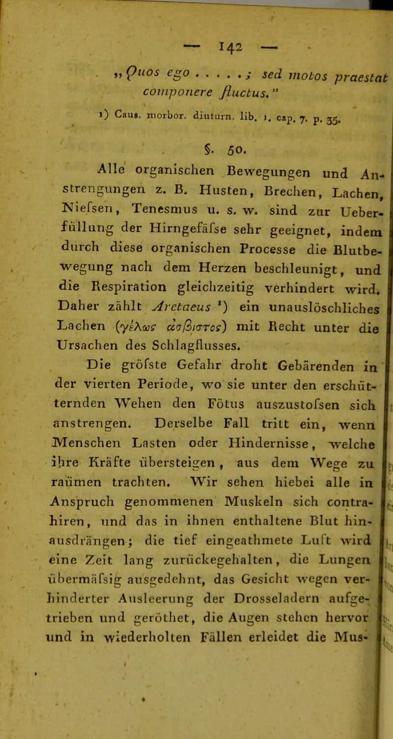 „ puos ego j sed motos praestat coinponere fluctus, i) Cau8. morbor. diuturn. üb. i. cap, 7. p. 55. §. 50. Alle organischen Bewegungen und An- strengungen z. B. Husten, Brechen, Lachen, Niefsen, Tenesmus u. s. w. sind zur Ueber- füUung der Hirngefäfse sehr geeignet, indem durch diese organischen Processe die Blutbe- wegung nach dem Herzen beschleunigt, und die Respiration gleichzeitig verhindert wird. Daher zählt Arctaeus ') ein unauslöschliches Lachen {y^KcüS doßKTTos) mit Recht unter die Ursachen des Schlagflusses. Die gröfste Gefahr droht Gebärenden in der vierten Periode, wo sie unter den erschüt- ternden Wehen den Fötus auszustofsen sich anstrengen. Derselbe Fall tritt ein, wenn Menschen Lasten oder Hindernisse, welche ihre Kräfte übersteigen, aus dem Wege zu räumen trachten. Wir sehen hiebei alle in Anspruch genommenen Muskeln sich contra- hiren, und das in ihnen enthaltene Blut hin- ausdrängen; die tief eingeathmete Luft wird 1« eine Zeit lang zurückegehalten, die Lungen Ii übermäfsig ausgedehnt, das Gesicht wegen ver- hinderter Ausleerung der Drosseladern aufsie- trieben und geröthet, die Augen stehen hervor und in wiederholten Fällen erleidet die Mus-