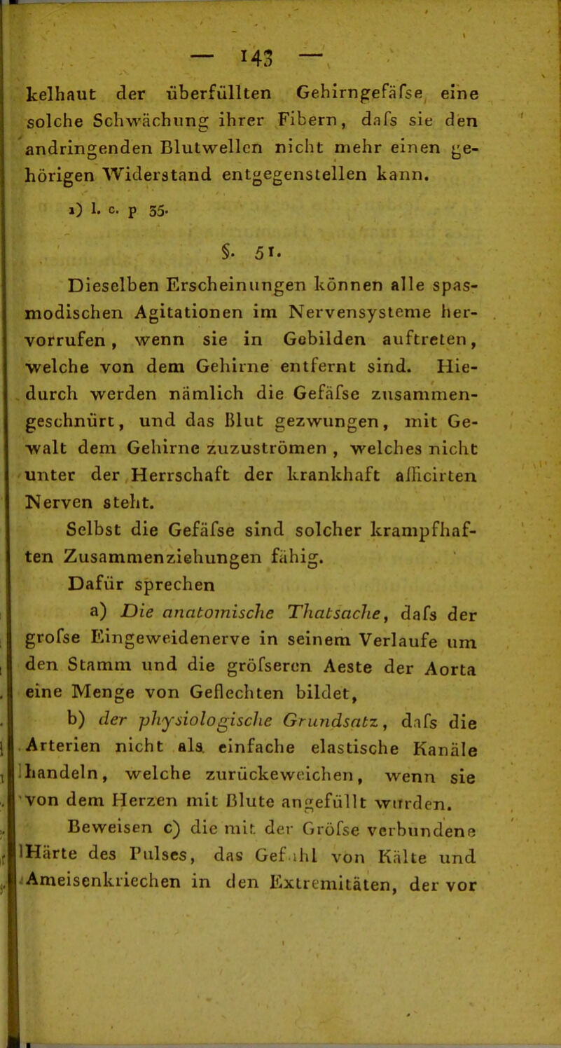 kelhaut der überfüllten Gehirngefäfse eine solche Schwächling ihrer Fibern, dafs sie den andringenden Blutwellcn nicht mehr einen (ge- hörigen Widerstand entgegenstellen kann. i) 1. c- p 35- §. 51. Dieselben Erscheinungen können alle spas- modischen Agitationen im Nervensysteme her- vorrufen , wenn sie in Gebilden auftreten, welche von dem Gehirne entfernt sind. Hie- , durch werden nämlich die Gefäfse zusammen- geschnürt, und das Blut gezwungen, mit Ge- walt dem Gehirne zuzuströmen , welches nicht 'Unter der Herrschaft der krankhaft afficirten Nerven steht. Selbst die Gefäfse sind solcher krampfhaf- ten Zusammenziehungen fähig. Dafür sprechen a) Die anatomische ThatsacJie, dafs der grofse Eingeweidenerve in seinem Verlaufe um den Stamm und die gröfsercn Aeste der Aorta eine Menge von Geflechten bildet, b) der physiologische Grundsatz, dafs die Arterien nicht ala einfache elastische Kanäle handeln, welche zurückeweichen, wenn sie von dem Herzen mit Blute angefüllt wurden. Beweisen c) die mit der Gröfse verbundene IHärte des Pulses, das Gef ihl von Kälte und ^Ameisenkriechen in den Extremitäten, der vor