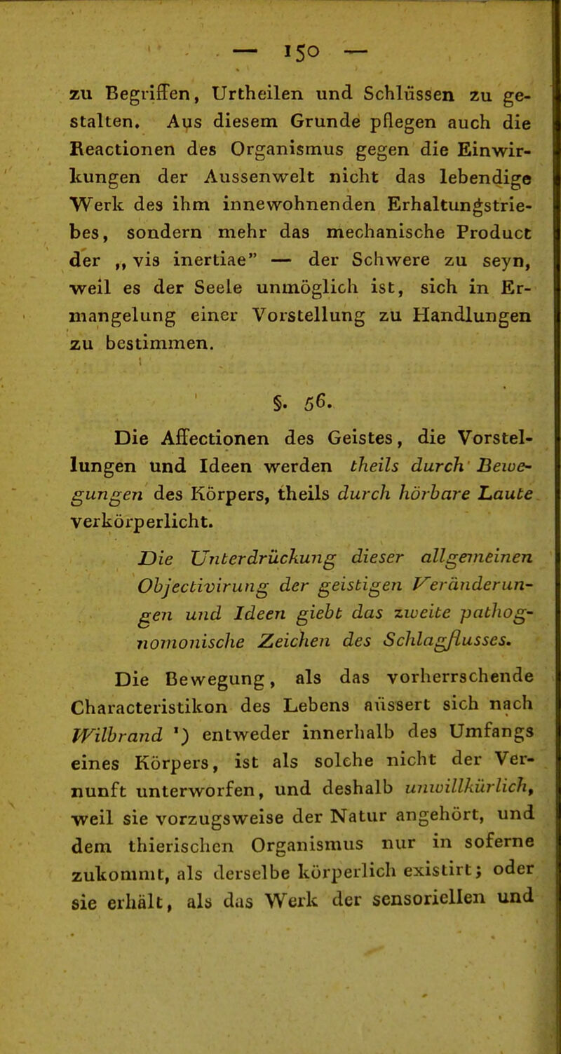 — ISO — zu Begriffen, Urtheilen und Schlüssen zu ge- stalten. Aus diesem Grunde pflegen auch die Reactionen des Organismus gegen die Einwir- kungen der Aussenwelt nicht das lebendige Werk des ihm innewohnenden Erhaltungstrie- bes, sondern mehr das mechanische Product der vis inertiae — der Schwere zu seyn, •weil es der Seele unmöglich ist, sich in Er- mangelung einer Vorstellung zu Handlungen zu bestimmen. §. 56. Die Affectionen des Geistes, die Vorstel- lungen und Ideen werden theils durch 'Beioe~ gungen des Körpers, theils durch hörbare Laute verkörperlicht. Die Unterdrückung dieser allgemeinen Ohjectivirung der geistigen J^eranderun- gen und Ideen giebt das zweite pathog- nornonische Zeichen des Schlagflusses. Die Bewegung, als das vorherrschende Characteristikon des Lebens äussert sich nach Wilbrand entweder innerhalb des Umfangs eines Körpers, ist als solche nicht der Ver- nunft unterworfen, und deshalb unwillkürlich, vveil sie vorzugsweise der Natur angehört, und dem thierischen Organismus nur in soferne zukommt, als derselbe körperlich existirt; oder sie erhält, als das Werk der sensoriellen und