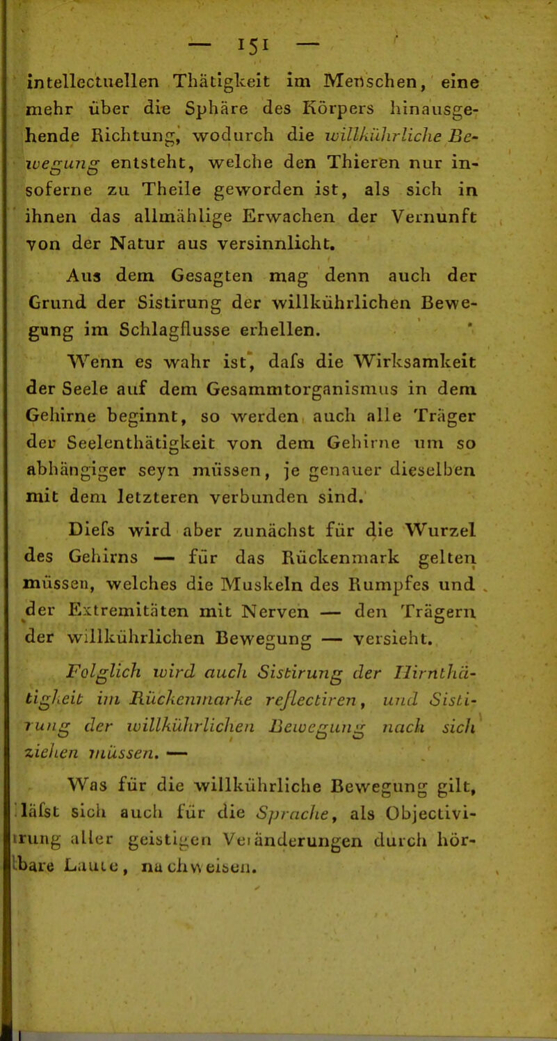 intellectuellen Thatlglceit im Menschen, eine mehr über die Sphäre des Körpers hinausge- hende Richtung, wodurch die willkiüirliche Bc- ivegung entsteht, welche den Thieren nur in- soferne zu Theile geworden ist, als sich in ihnen das allmählige Erwachen der Vernunft von der Natur aus versinnlicht. Aua dem Gesagten mag denn auch der Grund der Sistirung der willkührlichen Bewe- gung im Schlagflusse erhellen. Wenn es wahr ist, dafs die Wirksamkeit der Seele auf dem Gesammtorganismus in dem Gehirne beginnt, so werden auch alle Träger der Seelenthätigkeit von dem Gehirne um so abhängiger seyn müssen, je genauer dieselben mit dem letzteren verbunden sind. Diefs wird aber zunächst für Wurzel des Gehirns — für das Rückenmark gelten müssen, welches die Muskeln des Rumpfes und der Extremitäten mit Nerven — den Trägern der willkührlichen Bewegung — versieht. Folglich ivird auch Sistirung der Hirnthä- tigheit im Riickemnarke reßectiren^ und Sisti- rung der willkührlichen Bewegung nach sich ziehen iniXssen. —- Was für die willkührliche Bewegung gilt, läfst sich auch für die Spraclie, als Objectivi- irung aller geistigen Vei änderungen durch hör- Ibare Laute, nuchv\eisen.