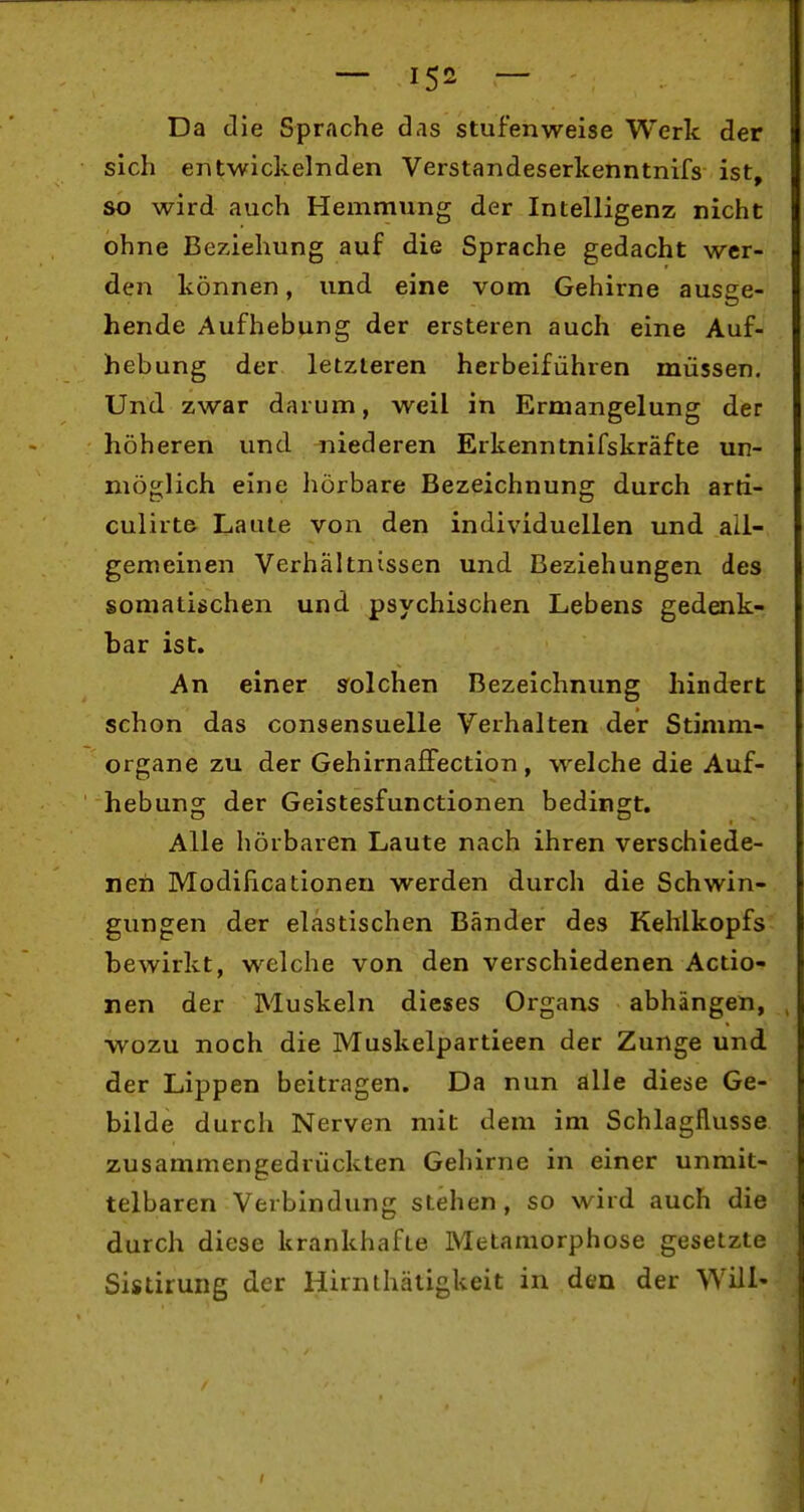 Da die Sprache das stufenweise Werk der sich entwickelnden Verstandeserkenntnifs ist, so wird auch Hemmung der Intelligenz nicht ohne Beziehung auf die Sprache gedacht wer- den können, und eine vom Gehirne ausee- hende Aufhebung der ersteren auch eine Auf- hebung der letzleren herbeiführen müssen. Und zwar darum, weil in Ermangelung der höheren und niederen Erkenntnifskräfte ur- möglich eine hörbare Bezeichnung durch arti- culirte Laute von den individuellen und all- gemeinen Verhältnissen und Beziehungen des somatischen und psychischen Lebens gedenk- bar ist. An einer s'olchen Bezeichnung hindert schon das consensuelle Verhalten der Stimm- organe zu der Gehirnaffection, welche die Auf- hebung der Geistesfunctionen bedingt. Alle hörbaren Laute nach ihren verschiede- nen Modilicatlonen werden durch die Schwin- gungen der elastischen Bänder des Kehlkopfs bewirkt, welche von den verschiedenen Actio- nen der Muskeln dieses Organs abhängen, wozu noch die Muskelpartieen der Zunge und der Lippen beitragen. Da nun alle diese Ge- bilde durch Nerven mit dem im Schlagflusse zusammengedrückten Gehirne in einer unmit- telbaren Verbindung stehen, so wird auch die durch diese krankhafte Metamorphose gesetzte Sistirung der Hirnthätigkeit in den der Will-