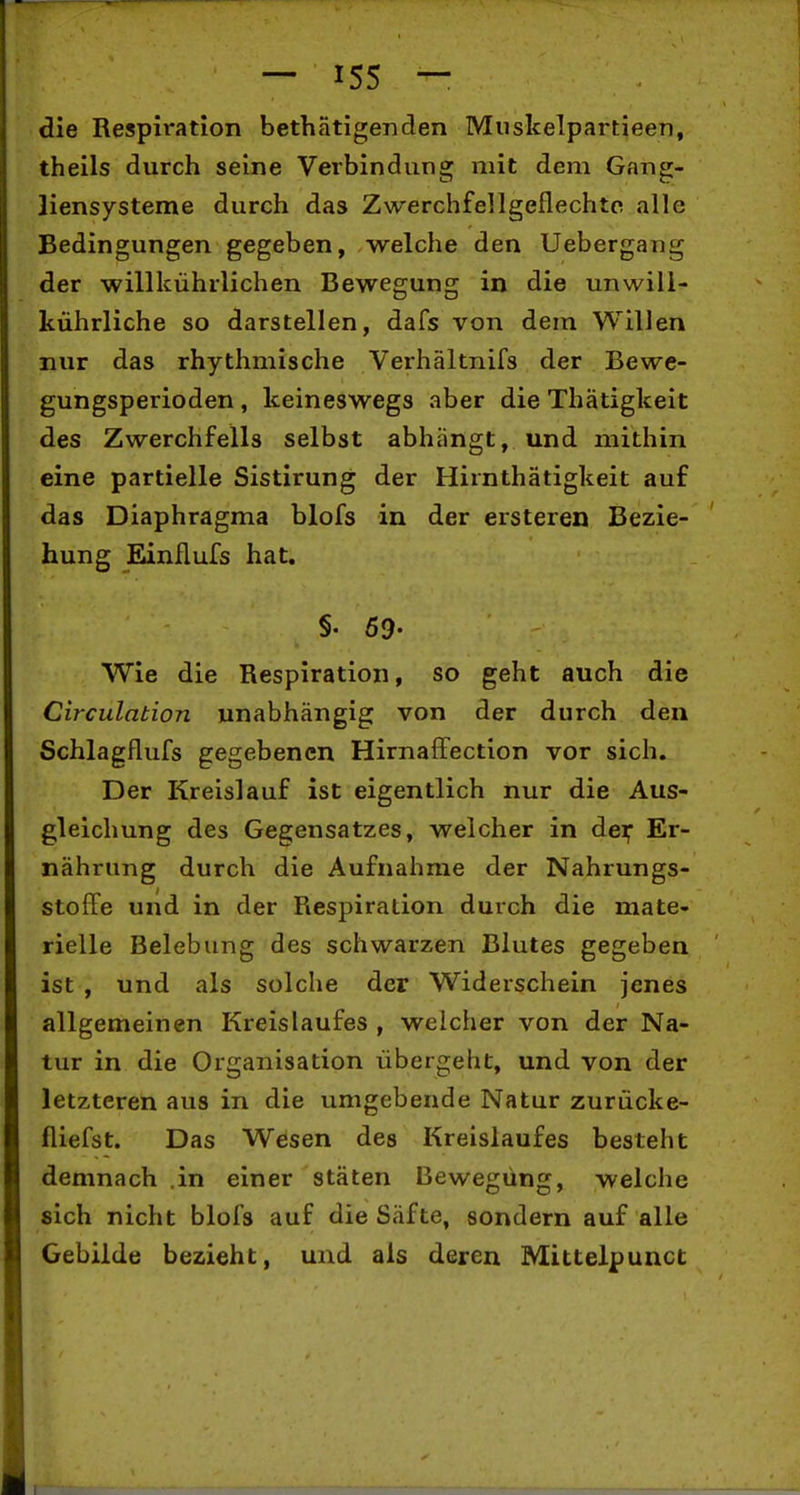 die Respiration bethätigenden Miiskelpartieen, theils durch seine Verbindung mit dem Gang- liensysteme durch das Zwerchfellgeflechte alle Bedingungen gegeben, welche den Uebergaiig der willkührlichen Bewegung in die unwill- kührliche so darstellen, dafs von dem Willen nur das rhythmische Verhältnifs der Bewe- gungsperioden , keineswegs aber die Thätigkeit des Zwerchfells selbst abhängt, und mithin eine partielle Sistirung der Hirnthätigkeit auf das Diaphragma blofs in der ersteren Bezie- hung Einflufs hat. §. so- wie die Respiration, so geht auch die Circulation unabhängig von der durch den Schlagflufs gegebenen Hirnaffection vor sich. Der Kreislauf ist eigentlich nur die Aus- gleichung des Gegensatzes, welcher in der; Er- nährung durch die Aufnahme der Nahrungs- stoffe und in der Respiration durch die mate- rielle Belebung des schwarzen Blutes gegeben ist , und als solche der Widerschein jenes allgemeinen Kreislaufes , welcher von der Na- tur in die Organisation übergeht, und von der letzteren aus in die umgebende Natur zurücke- fliefst. Das Wesen des Kreislaufes besteht demnach .in einer stäten Bewegung, welche sich nicht blofs auf die Säfte, sondern auf alle Gebilde bezieht, und als deren Mittelpunct