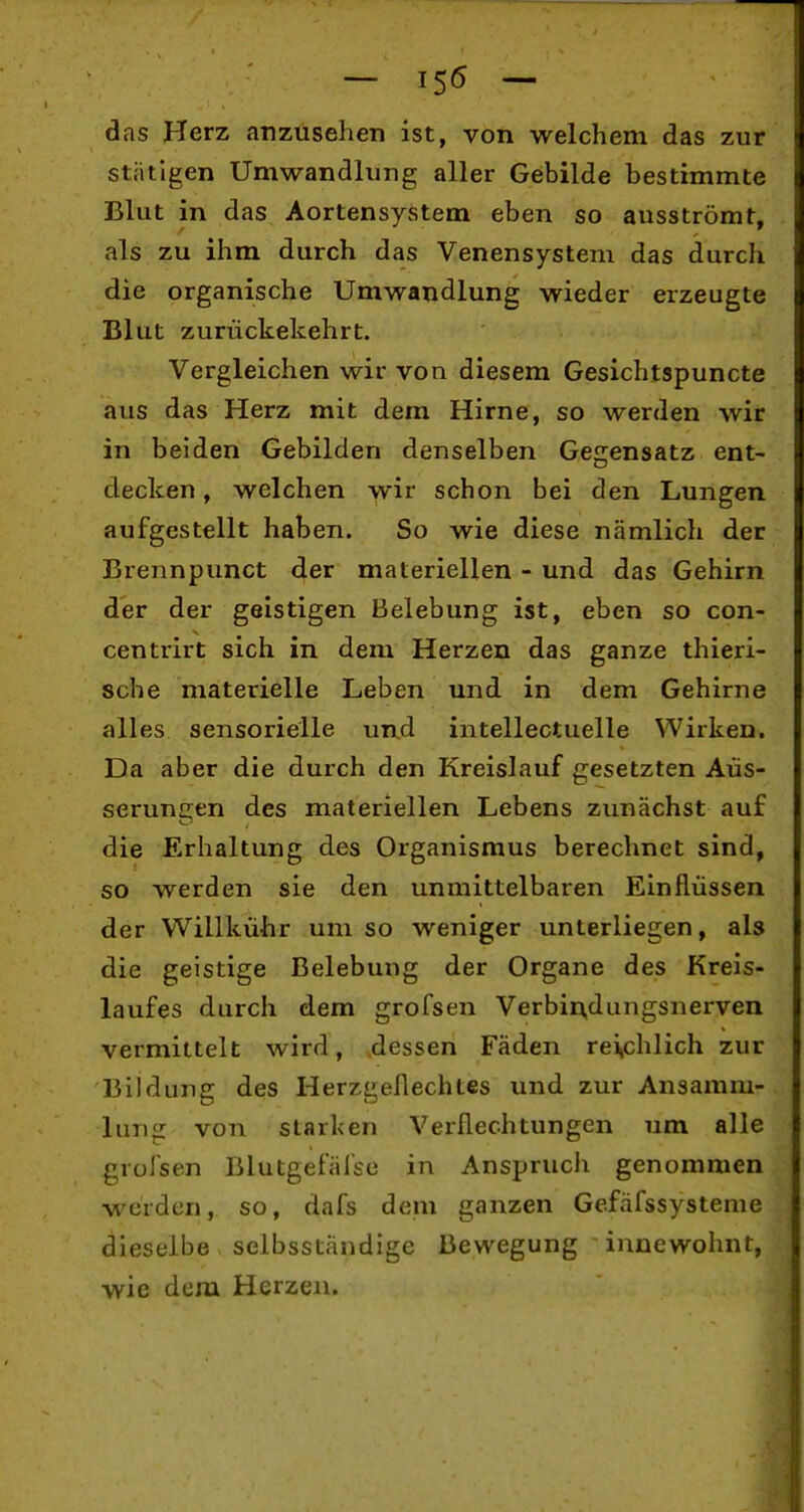 ■ - ,56 - das Herz anzusehen ist, von welchem das zur stätigen Umwandlung aller Gebilde bestimmte Blut in das Aortensystem eben so ausströmt, als zu ihm durch das Venensystem das durch die organische Umwandlung wieder erzeugte Blut zurückekehrt. Vergleichen wir von diesem Gesichtspuncte aus das Herz mit dem Hirne, so werden wir in beiden Gebilden denselben Gegensatz ent- decken , welchen wir schon bei den Lungen aufgestellt haben. So wie diese nämlich der Brennpunct der materiellen - und das Gehirn der der geistigen Belebung ist, eben so con- centrirt sich in dem Herzen das ganze thieri- sche materielle Leben und in dem Gehirne alles sensorielle und intellectuelle Wirken. Da aber die durch den Kreislauf gesetzten Äus- serungen des materiellen Lebens zunächst auf die Erhaltung des Organismus berechnet sind, so werden sie den unmittelbaren Einflüssen der Willkühr um so weniger unterliegen, als die geistige Belebung der Organe des Kreis- laufes durch dem grofsen Verbin,dungsnerven vermittelt wird, dessen Fäden reichlich zur Bildung des Herzgeflechtes und zur Ansamm- lung von starken Verflechtungen 7im alle grofsen Blutgefäfse in Anspruch genommen werden, so, dafs dem ganzen Gefäfssysteme dieselbe selbsständige Bewegung innewohnt, wie dem Herzen.