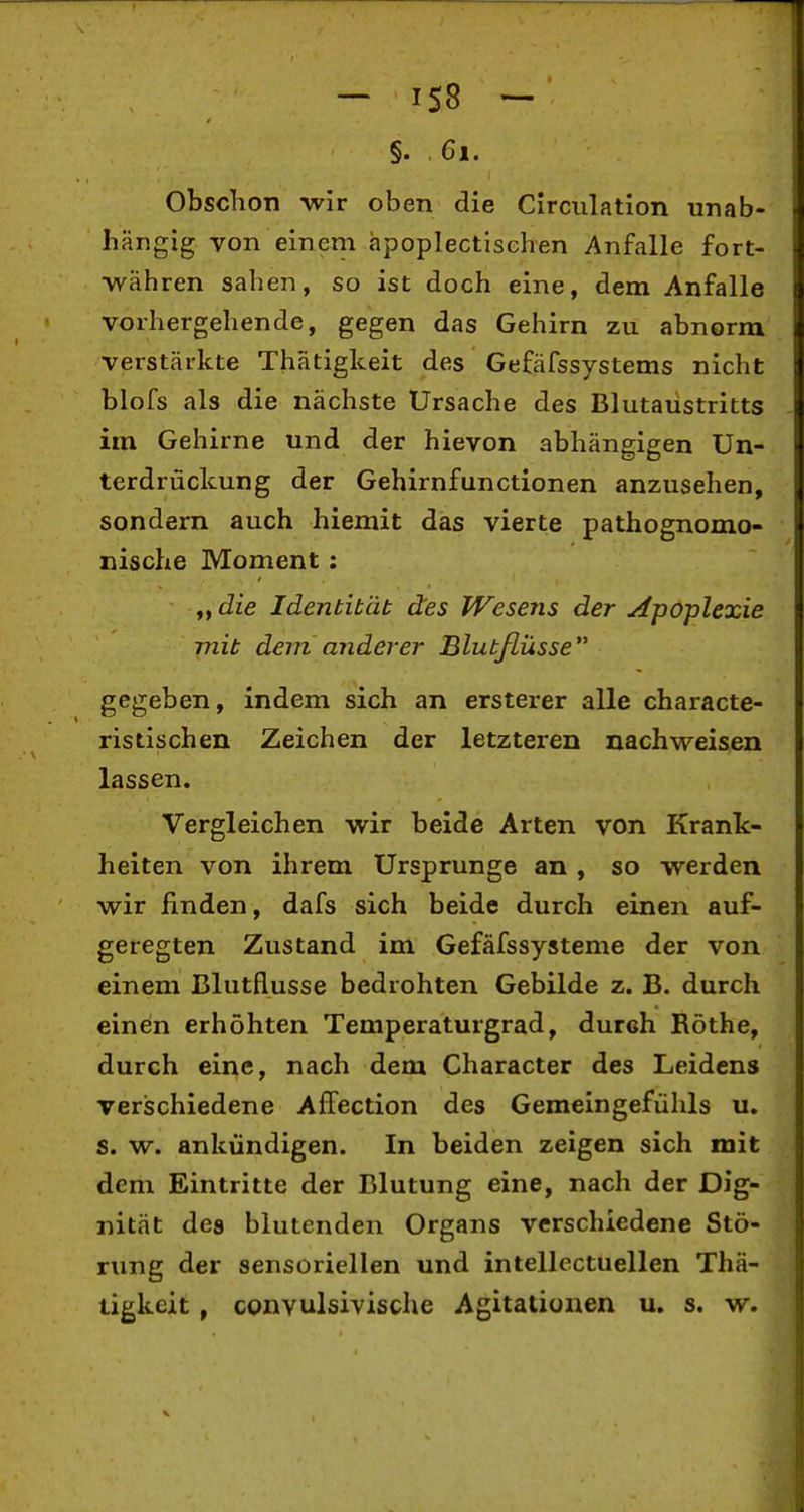 - IS8 - §. 6i. Obschon -wir oben die Circiilation unab- hängig von einem apoplectischen Anfalle fort- •währen sahen, so ist doch eine, dem Anfalle vorhergehende, gegen das Gehirn zu abnorm verstärkte Thätigkeit des Gefäfssystems nicht blofs als die nächste Ursache des Blutaustritts im Gehirne und der hievon abhängigen Un- terdrückung der Gehirnfunctionen anzusehen, sondern auch hiemit das vierte pathognomo- nische Moment: f,die Identität des fVesens der Apoplexie mit dem anderer Blutflüsse gegeben, indem sich an ersterer alle characte- ristischen Zeichen der letzteren nachweisen lassen. Vergleichen wir beide Arten von Krank- heiten von ihrem Ursprünge an , so werden wir finden, dafs sich beide durch einen auf- geregten Zustand im Gefäfssysteme der von einem Blutflusse bedrohten Gebilde z. B. durch einen erhöhten Temperaturgrad, durch Rothe, durch eine, nach dem Character des Leidens verischiedene Affection des Gemeingefühls u, s. w. ankündigen. In beiden zeigen sich mit dem Eintritte der Blutung eine, nach der Dig- nität des blutenden Organs verschiedene Stö- rung der sensoriellen und intellectuellen Thä- tigkeit, convulsivische Agitationen u. s. w.